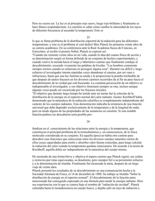 Pero no ocurre así. La luz es al principio rojo suave, luego rojo brillante y finalmente se
hace blanca resplandeciente. La cuestión es saber cómo cambia la intensidad de los rayos
de diferente frecuencia al ascender la temperatura: Esto es
25
lo que se llama problema de la distribución espectral de la radiación para las diferentes
temperaturas: y este es el problema al cual dedicó Max Planck los primeros veinte años de
su carrera académica. En su conferencia ante la Real Academia Sueca de Ciencias, en
Estocolmo, al recibir el premio Nóbel, Planck se expresó así:
"Cuando me remonto veinte años en mi vida, cuando la idea del cuanto físico de acción y
su determinación surgió en forma definida de un conjunto de hechos experimentales, y
cuando vuelvo la mirada hacia el largo y laberíntico camino que finalmente condujo al
descubrimiento, recuerdo vivamente las palabras de Goethe: "Los hombres cometerán
siempre errores cuando se esfuerzan en perseguir alguna cosa". Durante ese difícil y largo
esfuerzo el investigador intenta repetidas veces abandonar el camino, por ser vano e
infructuoso, hasta que una luz ilumina su senda y le proporciona la prueba irrefutable de
que después de tantos fracasos en los diversos caminos recorridos da al fin un paso hacia el
descubrimiento de la verdad que está buscando. La continua persecución de un objetivo es
indispensable al investigador, y ese objetivo iluminará siempre su ruta, incluso aunque
algunas veces puede ser oscurecida por los fracasos iniciales.
"El objetivo que durante largo tiempo he tenido ante mi mente fué la solución de la
distribución de la energía en el espectro normal del calor radiante. Gustav Kirchhoff había
demostrado que la naturaleza de la radiación calorífica es completamente independiente del
carácter de los cuerpos radiantes. Esta demostración indicaba la existencia de una función
universal que debe depender exclusivamente de la temperatura y de la longitud de onda,
pero en modo alguno de las propiedades de las sustancias en cuestión. Si esta notable
función pudiera ser descubierta sería posible pro-
26
fundizar en el. conocimiento de las relaciones entre la energía y la temperatura, que
constituyen et principal problema de la termodinámica y, en consecuencia, de la física
molecular considerada en su conjunto. En aquella época no había otro camino para
descubrir esas funciones que seleccionar entre los diversos cuerpos naturales ciertos de
ellos cuyas capacidades para emitir y absorber calor fueran conocidas, para luego calcular
la radiación del calor cuando la temperatura quedase estacionaria. De acuerdo a la teoría de
Kirchhoff, aquélla debía ser independiente de la naturaleza del cuerpo mismo.
He mostrado de una forma breve y objetiva el áspero camino que Planck siguió, sus caídas
y extravíos por rutas equivocadas, su desaliento, pero siempre fiel a su persistente esfuerzo
y a la determinación de triunfar. Finalmente fué alcanzada la meta, después de un largo
viaje de veinte años.
Planck presentó los resultados de su descubrimiento en una comunicación hecha a la
Sociedad Alemana de Física, el 14 de diciembre de 1900. Su trabajo se titulaba "Sobre la
distribución de energía en el espectro normal". El descubrimiento de la función antes
mencionada fué conseguido expresado en una fórmula para medir la energía radiante. Hizo
sus experiencias con lo que se conoce bajo el nombre de "radiación de cavidad". Planck
calentaba hasta la incandescencia un cuerpo hueco, y dejaba salir un rayo de radiación a
 