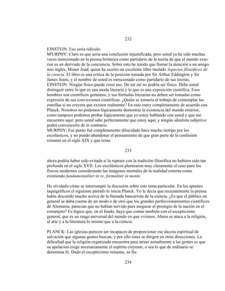 232
EINSTEIN: Eso sería ridículo.
M'URPHY: Claro es que sería una conclusión injustificada, pero usted ya ha sido muchas
veces mencionado en la prensa británica como partidario de la teoría de que el mundo exte-
rior es un derivado de la conciencia. Sobre esto he tenido que llamar la atención a un amigo
mío inglés, Mister Joad, quien ha escrito un excelente libro titulado Aspectos filosóficos de
la ciencia. El libro es una crítica de la posición tomada por Sir Arthur Eddington y Sir
James Jeans, y el nombre de usted es mencionado como partidario de sus teorías.
EINSTEIN: Ningún físico puede creer eso. De ser así no podría ser físico. Debe usted
distinguir entre lo que es una moda literaria y lo que es una exposición científica. Esos
hombres son científicos genuinos, y sus fórmulas literarias no deben ser tomadas como
expresión de sus convicciones científicas. ¿Quién se tomaría el trabajo de contemplar las
estrellas si no creyera que existen realmente? En esto estoy completamente de acuerdo con
Planck. Nosotros no podemos lógicamente demostrar la existencia del mundo exterior,
como tampoco podemos probar lógicamente que yo estoy hablando con usted y que me
encuentro aquí: pero usted sabe perfectamente que estoy aquí, y ningún idealista subjetivo
podrá convencerlo de lo contrario.
MURPHY: Ese punto fué completamente dilucidado hace mucho tiempo por los
escolásticos, y no puedo abandonar el pensamiento de que gran parte de la confusión
reinante en el siglo XIX y que reina
233
ahora podría haber sido evitada si la ruptura con la tradición filosófica no hubiera sido tan
profunda en el siglo XVII. Los escolásticos plantearon muy claramente el caso para los
físicos modernos considerando las imágenes mentales de la realidad externa como
existiendo fundamentaliter in re, formaliter in mente.
He olvidado cómo se interrumpió la discusión sobre este tema particular. En los apuntes
taquigráficos el siguiente párrafo lo inicia Planck. Yo le decía que recientemente la prensa
había discutido mucho acerca de la llamada bancarrota de la ciencia. ¿Es que el público en
general se daba cuenta de un modo o de otro que los grandes perfeccionamientos científicos
de Alemania, parecían que no habían servido para asegurar el prestigio de la nación en el
extranjero? Es lógico que, en el fondo, haya que contar también con el escepticismo
general, que es un rasgo universal del mundo en que vivimos. Ahora se ataca a la religión,
al arte y a la literatura lo mismo que a la ciencia.
PLANCK: Las iglesias parecen ser incapaces de proporcionar ese áncora espiritual de
salvación que algunas gentes buscan, y por ello éstas se dirigen en otras direcciones. La
dificultad que la religión organizada encuentra para atraer actualmente a las gentes es que
su apelación exige necesariamente el espíritu creyente, o sea lo que de ordinario se
denomina fe. Dado el escepticismo reinante, su lla-
234
 