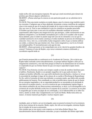 mada recibe sólo una mezquina respuesta. De aquí que usted encontrará gran número de
profetas que ofrecen algunos substitutivos.
MURPHY: ¿Piensa usted que la ciencia en este particular puede ser un substituto de la
religión?
PLANCK: Para una mente escéptica en modo alguno, pues la ciencia exige también espíri-
tus creyentes. Cualquiera que se haya dedicado seriamente a tareas científicas de cualquier
clase se da cuenta de que en la puerta del templo de la ciencia están escritas estas palabras:
Hay que tener fe. Ésta es una cualidad de la que los científicos no pueden prescindir.
El hombre que tiene ante sí una serie de resultados obtenidos mediante un proceso
experimental, debe forjarse una imagen de la ley que persigue, y debe estructurarla en una
hipótesis imaginativa. Las facultades razonadoras por sí solas no le ayudan a dar un paso
hacia adelante, pues el orden no puede surgir del caos de los elementos a no ser que la
cualidad constructiva de la mente construya el orden mediante un proceso de eliminación y
selección. Una y otra vez, se derrumba el plan imaginario sobre el que se intenta edificar
ese orden, y entonces hay que intentar otro. Esta visión imaginativa y esa fe en el triunfo
son indispensables. El racionalista puro está aquí de más.
MURPHY: ¿Hasta qué punto se ha comprobado esto en la vida de los grandes hombres de
ciencia? Tomemos el caso de Kepler, cuyo tercer centenario estamos celebrando, y
recordemos aquella tarde en
235
que Einstein pronunciaba su conferencia en la Academia de Ciencias. ¿No se decía que
Kepler había realizado ciertos descubrimientos, no porque hubiera llegado a ellos por su
imaginación constructiva, sino más bien porque al observar las dimensiones de los toneles
se sorprendía de que sus formas fueran las que con mayor capacidad ocupan menor.
espacio? .
PLANCK: Esas historias circulan casi siempre cuando se trata de nombres familiares para
el público. Realmente, Kepler es un ejemplo magnífico de lo que acabo de decir. Fué
siempre un hombre inflexible, tuvo que sufrir desilusión tras desilusión, e incluso se vió en
la necesidad de mendigar el pago de los atrasos de su sueldo al Reichstag de Regensburgo
En fin, sufrió el tormento de tener que defender a su propia madre, que había sido acusada
públicamente de brujería. Pero estudiando su vida es posible darse cuenta de que la fuente
de sus energías inagotables y de su capacidad productiva se encontraba en la profunda fe
que tenía en su propia ciencia, y no en la creencia de que eventualmente lograse llegar a
una síntesis aritmética de sus observaciones astronómicas; es decir, su fe inextinguible en la
existencia de un plan definido oculto tras el conjunto de la creación. La creencia en ese plan
le aseguraba que su tarea era digna de ser continuada, y la fe indestructible en su labor ilu-
minó y alentó su árida vida. Comparémoslo con Tycho de Brahe. Brahe tenía entre sus
manos .el mismo material que Kepler e incluso mejores opor-
236
tunidades, pero se limitó a ser un investigador, pues no poseía la misma fe en la existencia
de las leyes eternas de la creación. Brahe, repito, fué sólo un investigador, mientras Kepler
fué el creador de la nueva astronomía.
Otro nombre que se me ocurre a este respecto es el de Julius Robert Mayer. Sus
descubrimientos fueron difícilmente conocidos, ya que a mediados del último siglo había
 