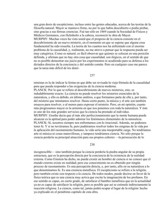 una gran dosis de escepticismo, incluso entre las gentes educadas, acerca de las teorías de la
filosofía natural. Mayer se mantuvo firme, no por lo que había descubierto o podía probar,
sino gracias a sus férreas creencias. Fué tan sólo en 1869 cuando la Sociedad de Físicos y
Médicos Germanos, con Helmholtz a la cabeza, reconoció la obra de Mayer.
MURPHY: Muchas veces ha visto usted que el progreso de la ciencia consiste en el
descubrimiento de un nuevo misterio, en el momento en que se supone que alguna cosa
fundamental ha sido resuelta. La teoría de los cuantos nos ha enfrentado con el enorme
problema de la causalidad, y, realmente, no me atrevo a pensar que la respuesta pueda ser
muy categórica. Como es natural, es fácil observar que quienes se colocan en una posición
definida, y afirman que no hay otra cosa que causalidad, son ilógicos, en el sentido de que
no es posible demostrar ese juicio por los experimentos ni acudiendo para su defensa a los
dictados directos de la conciencia y del sentido común. Pero en cualquier caso me parece
que la tarea más difícil de los deter-
237
ministas es la de indicar la forma en que debe ser revisada la vieja fórmula de la causalidad
para que pueda responder a las exigencias de la ciencia moderna.
PLANCK: Por lo que se refiere al descubrimiento de nuevos misterios, esto. es
indudablemente exacto. La ciencia no puede resolver los misterios esenciales de la
naturaleza, y ello es debido, en último análisis, a que formamos parte de ella y, por tanto,
del misterio que intentamos resolver. Hasta cierto punto, la música y el arte son también
ensayos para resolver, o al menos para expresar el misterio. Pero, en mi opinión, cuanto
más progresamos mayor es la armonía en que nos ponemos con toda la naturaleza. Y éste
es uno de los más grandes servicios que la ciencia ha prestado al individuo.
MURPHY: Goethe decía que el más alto perfeccionamiento que la mente humana puede
alcanzar es la aptitud para poder admirar los fenómenos elementales de la naturaleza.
PLANCK: Sí, nosotros siempre nos enfrentamos con lo irracional. Además, no podemos
tener fe. Y si no tuviéramos fe, pero pudiéramos resolver todos los enigmas de la vida por
la aplicación del razonamiento humano, la vida sería una insoportable carga. No tendríamos
arte ni música ni cosas maravillosas, y tampoco tendríamos ciencia. No sólo porque la
ciencia perdería su principal atracción para sus propios cultores —la persecución de lo
238
incognoscible— sino también porque la ciencia perdería la piedra angular de su propia
estructura, que es la percepción directa por la conciencia de la existencia de la realidad
externa. Como Einstein ha dicho, no puede existir un hombre de ciencia si no conoce que el
mundo externo existe en realidad; pero ese conocimiento no es obtenido por ningún
proceso de razonamiento. Es una percepción directa, y, por tanto, afín en su naturaleza a lo
que denominamos fe. Es una creencia metafísica. El escepticismo se refiere a la religión,
pero también existe con respecto a la ciencia. De todos modos, puede decirse en favor de la
física teórica que es una ciencia muy activa que excita la imaginación de los profanos. En
ese sentido es capaz, en cierto grado, de satisfacer el hambre metafísica que en la actualidad
ya no es capaz de satisfacer la religión, pero es posible que así se estimule indirectamente la
reacción religiosa. La ciencia, como tal, jamás podrá ocupar el lugar de la religión: hecho
ya explicado en el penúltimo capítulo de esta obra.
 