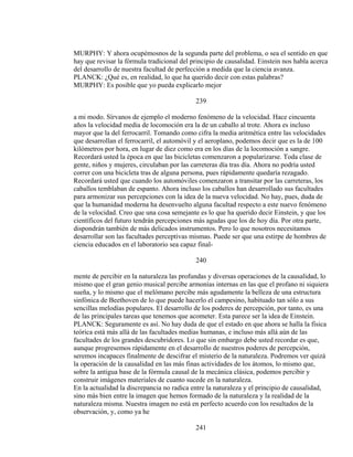 MURPHY: Y ahora ocupémosnos de la segunda parte del problema, o sea el sentido en que
hay que revisar la fórmula tradicional del principio de causalidad. Einstein nos habla acerca
del desarrollo de nuestra facultad de perfección a medida que la ciencia avanza.
PLANCK: ¿Qué es, en realidad, lo que ha querido decir con estas palabras?
MURPHY: Es posible que yo pueda explicarlo mejor
239
a mi modo. Sírvanos de ejemplo el moderno fenómeno de la velocidad. Hace cincuenta
años la velocidad media de locomoción era la de un caballo al trote. Ahora es incluso
mayor que la del ferrocarril. Tomando como cifra la media aritmética entre las velocidades
que desarrollan el ferrocarril, el automóvil y el aeroplano, podemos decir que es la de 100
kilómetros por hora, en lugar de diez como era en los días de la locomoción a sangre.
Recordará usted la época en que las bicicletas comenzaron a popularizarse. Toda clase de
gente, niños y mujeres, circulaban por las carreteras día tras día. Ahora no podría usted
correr con una bicicleta tras de alguna persona, pues rápidamente quedaría rezagado.
Recordará usted que cuando los automóviles comenzaron a transitar por las carreteras, los
caballos temblaban de espanto. Ahora incluso los caballos han desarrollado sus facultades
para armonizar sus percepciones con la idea de la nueva velocidad. No hay, pues, duda de
que la humanidad moderna ha desenvuelto alguna facultad respecto a este nuevo fenómeno
de la velocidad. Creo que una cosa semejante es lo que ha querido decir Einstein, y que los
científicos del futuro tendrán percepciones más agudas que los de hoy día. Por otra parte,
dispondrán también de más delicados instrumentos. Pero lo que nosotros necesitamos
desarrollar son las facultades perceptivas mismas. Puede ser que una estirpe de hombres de
ciencia educados en el laboratorio sea capaz final-
240
mente de percibir en la naturaleza las profundas y diversas operaciones de la causalidad, lo
mismo que el gran genio musical percibe armonías internas en las que el profano ni siquiera
sueña, y lo mismo que el melómano percibe más agudamente la belleza de una estructura
sinfónica de Beethoven de lo que puede hacerlo el campesino, habituado tan sólo a sus
sencillas melodías populares. El desarrollo de los poderes de percepción, por tanto, es una
de las principales tareas que tenemos que acometer. Esta parece ser la idea de Einstein.
PLANCK: Seguramente es así. No hay duda de que el estado en que ahora se halla la física
teórica está más allá de las facultades medias humanas, e incluso más allá aún de las
facultades de los grandes descubridores. Lo que sin embargo debe usted recordar es que,
aunque progresemos rápidamente en el desarrollo de nuestros poderes de percepción,
seremos incapaces finalmente de descifrar el misterio de la naturaleza. Podremos ver quizá
la operación de la causalidad en las más finas actividades de los átomos, lo mismo que,
sobre la antigua base de la fórmula causal de la mecánica clásica, podemos percibir y
construir imágenes materiales de cuanto sucede en la naturaleza.
En la actualidad la discrepancia no radica entre la naturaleza y el principio de causalidad,
sino más bien entre la imagen que hemos formado de la naturaleza y la realidad de la
naturaleza misma. Nuestra imagen no está en perfecto acuerdo con los resultados de la
observación, y, como ya he
241
 