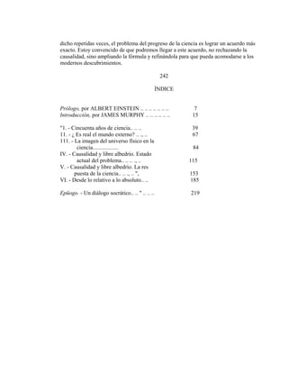dicho repetidas veces, el problema del progreso de la ciencia es lograr un acuerdo más
exacto. Estoy convencido de que podremos llegar a este acuerdo, no rechazando la
causalidad, sino ampliando la fórmula y refinándola para que pueda acomodarse a los
modernos descubrimientos.
242
ÍNDICE
Prólogo, por ALBERT EINSTEIN .. .. .. .. .. .. .. 7
Introducción, por JAMES MURPHY .. .. .. .. .. .. 15
"1. - Cincuenta años de ciencia.. .. .. 39
11. - ¿ Es real el mundo externo? .. ., .. 67
111. - La imagen del universo físico en la
ciencia.................. 84
IV. - Causalidad y libre albedrío. Estado
actual del problema.. .. .. ., .. 115
V. - Causalidad y libre albedrío. La res
puesta de la ciencia.. .. ., .. ", 153
VI. - Desde lo relativo a lo absoluto.. .. 185
Epüogo. - Un diálogo socrático.. .. " .. .. .. 219
 