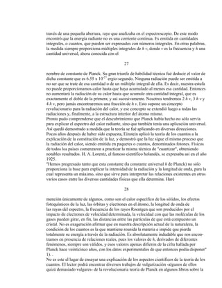 través de una pequeña abertura, rayo que analizaba en el espectroscopio. De este modo
encontró que la energía radiante no es una corriente continua. Es emitida en cantidades
integrales, o cuantos, que pueden ser expresados con números integrales. En otras palabras,
la medida siempre proporciona múltiples integrales de h v, donde v es la frecuencia y h una
cantidad universal, ahora conocida con el
27
nombre de constante de Planck. Su gran triunfo de habilidad técnica fué deducir el valor de
dicha constante que es 6.55 x 10-27
ergio-segundo. Ninguna radiación puede ser emitida a
no ser que se trate de esa cantidad o de un múltiplo integral de ella. Es decir, nuestra estufa
no puede proporcionamos calor hasta que haya acumulado al menos esa cantidad. Entonces
no aumentará la radiación de su calor hasta que acumule otra cantidad integral, que es
exactamente el doble de la primera; y así sucesivamente. Nosotros tendremos 2 h v, 3 h v y
4 h v, pero jamás encontraremos una fracción de h v. Esto supone un concepto
revolucionario para la radiación del calor, y ese concepto se extendió luego a todas las
radiaciones y, finalmente, a la estructura interior del átomo mismo.
Pronto pudo comprenderse que el descubrimiento que Planck había hecho no sólo servía
para explicar el espectro del calor radiante, sino que también tenía una aplicación universal.
Así quedó demostrado a medida que la teoría se fué aplicando en diversas direcciones.
Pocos años después de haber sido expuesta, Einstein aplicó la teoría de los cuantos a la
explicación de la constitución de la luz, y demostró que la luz sigue el mismo proceso que
la radiación del calor, siendo emitida en paquetes o cuantos, denominados fotones. Físicos
de todos los países comenzaron a practicar la misma técnica de "cuantizar", obteniendo
notables resultados. H. A. Lorentz, el famoso científico holandés, se expresaba así en el año
1925.
"Hemos progresado tanto que esta constante (la constante universal h de Planck) no sólo
proporciona la base para explicar la intensidad de la radiación y la longitud de onda, para la
cual representa un máximo, sino que sirve para interpretar las relaciones existentes en otros
varios casos entre las diversas cantidades físicas que ella determina. Haré
28
mención únicamente de algunos, como son el calor específico de los sólidos, los efectos
fotoquímicos de la luz, las órbitas y electrones en el átomo, la longitud de onda de
las rayas del espectro, la frecuencia de los rayos Roentgen que son producidos por el
impacto de electrones de velocidad determinada, la velocidad con que las moléculas de los
gases pueden girar, en fin, las distancias entre las partículas de que está compuesto un
cristal. No es exageración afirmar que en nuestra descripción actual de la naturaleza, la
condición de los cuantos es la que mantiene reunida la materia e impide que pierda
totalmente su energía a través de la radiación. Es absolutamente indudable que nos encon-
tramos en presencia de relaciones reales, pues los valores de h, derivados de diferentes
fenómenos, siempre son válidos, y esos valores apenas difieren de la cifra hallada por
Planck hace veinticinco años, con los datos experimentales de que entonces podía disponer"
1). .
No es este el lugar de ensayar una explicación de los aspectos científicos de la teoría de los
cuantos. El lector podrá encontrar diversos trabajos de vulgarización -algunos de ellos
quizá demasiado vulgares- de la revolucionaria teoría de Planck en algunos libros sobre la
 