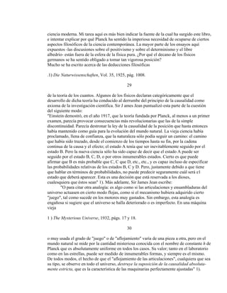 ciencia moderna. Mi tarea aquí es más bien indicar la fuente de la cual ha surgido este libro,
e intentar explicar por qué Planck ha sentido la imperiosa necesidad de ocuparse de ciertos
aspectos filosóficos de la ciencia contemporánea. La mayor parte de los ensayos aquí
expuestos -las discusiones sobre el positivismo y sobre el determinismo y el libre
albedrío- están fuera de la esfera de la física pura. ¿Por qué el decano de los físicos
germanos se ha sentido obligado a tomar tan vigorosa posición?
Mucho se ha escrito acerca de las deducciones filosóficas
.1) Die Naturwissenschaften, Vol. 35, 1925, pág. 1008.
29
de la teoría de los cuantos. Algunos de los físicos declaran categóricamente que el
desarrollo de dicha teoría ha conducido al derrumbe del principio de la causalidad como
axioma de la investigación científica. Sir J ames Jean puntualizó esta parte de la cuestión
del siguiente modo:
"Einstein demostró, en el año 1917, que la teoría fundada por Planck, al menos a un primer
examen, parecía provocar consecuencias más revolucionarias que las de la simple
discontinuidad. Parecía destronar la ley de la causalidad de la posición que hasta entonces
había mantenido como guía para la evolución del mundo natural. La vieja ciencia había
proclamado, llena de confianza, que la naturaleza sólo podía seguir un camino: el camino
que había sido trazado, desde el comienzo de los tiempos hasta su fin, por la cadena
continua de la causa y el efecto; el estado A tenía que ser inevitablemente seguido por el
estado B. Pero la nueva ciencia sólo ha sido capaz de decir que el estado A puede ser
seguido por el estado B, C, D, o por otros innumerables estados. Cierto es que puede
afirmar que B es más probable que C, C que D, etc., etc., y es capaz incluso de especificar
las probabilidades relativas de los estados B, C y D. Pero, justamente debido a que tiene
que hablar en términos de probabilidades, no puede predecir seguramente cuál será e1
estado que deberá aparecer. Esta es una decisión que está reservada a los dioses,
cualesquiera que éstos sean" 1). Más adelante, Sir James Jean escribe:
"O para citar otra analogía: es algo como si las articulaciones y ensambladuras del
universo actuasen en cierto modo flojas, como si el mecanismo hubiera adquirido cierto
"juego", tal como sucede en los motores muy gastados. Sin embargo, esta analogía es
engañosa si sugiere que el universo se halla deteriorado o es imperfecto. En una máquina
vieja
1 ) The Mysterious Universe, 1932, págs. 17 y 18.
30
o muy usada el grado de "juego" o de "aflojamiento" varía de una pieza a otra, pero en el
mundo natural se mide por la cantidad misteriosa conocida con el nombre de constante h de
Planck que es absolutamente uniforme en todos los casos. Su valor; tanto en el laboratorio
como en las estrellas, puede ser medido de innumerables formas, y siempre es el mismo.
De todos modos, el hecho de que el "aflojamiento de las articulaciones", cualquiera que sea
su tipo, se observe en todo el universo, destruye la suposición de la causalidad absoluta-
mente estricta, que es la característica de las maquinarias perfectamente ajustadas" 1).
 