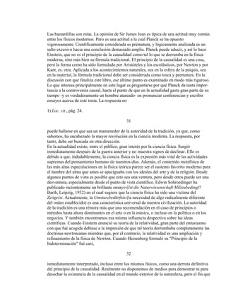 Las bastardillas son mías. La opinión de Sir James Jean es típica de una actitud muy común
entre los físicos modernos. Pero es una actitud a la cual Planck se ha opuesto
vigorosamente. Científicamente considerada es prematura, y lógicamente analizada es un
salto excesivo hacia una conclusión demasiado amplia. Planck puede aducir, y así lo hace
Einstein, que no es el principio de la causalidad como tal lo que se derrumba en la física
moderna, sino más bien su fórmula tradicional. El principio de la causalidad es una cosa,
pero la forma como ha sido formulado por Aristóteles y los escolásticos, por Newton y por
Kant, es. otra. Aplicada a los acontecimientos naturales, sea en la esfera de la psiquis, sea
en la material, la fórmula tradicional debe ser considerada como tosca y prematura. En la
discusión con que finaliza este libro, ese último punto es examinado en modo más riguroso.
Lo que interesa principalmente en este lugar es preguntarse por qué Planck da tanta impor-
tancia a la controversia causal, hasta el punto de que en la actualidad gasta gran parte de su
tiempo -y es verdaderamente un hombre atareado- en pronunciar conferencias y escribir
ensayos acerca de este tema. La respuesta no
1) Loc. cit., pág. 24.
31
puede hallarse en que sea un mantenedor de la autoridad de la tradición, ya que, como
sabemos, ha encabezado la mayor revolución en la ciencia moderna. La respuesta, por
tanto, debe ser buscada en otra dirección.
En la actualidad existe, entre el público, gran interés por la ciencia física. Surgió
inmediatamente después de la guerra anterior y no muestra signos de declinar. Ello es
debido a que, indudablemente, la ciencia física es la expresión más vital de las actividades
supremas del pensamiento humano de nuestros días. Además, el contenido metafísico de
las más altas especulaciones en la física teórica parece ser el sustento favorito moderno para
el hambre del alma que antes se apaciguaba con los ideales del arte y de la religión. Desde
algunos puntos de vista es posible que esto sea una ventura, pero desde otros puede ser una
desventura, especialmente desde el punto de vista científico. Edwin Sohroedinger ha
publicado recientemente un brillante ensayo (Ist die Naturwissenschaft Milieubedingt?
Barth, Leipzig, 1932) en el cual sugiere que la ciencia física ha sido una víctima del
Zeitgeist. Actualmente, la Umsturzbedürfnis (la necesidad de algo radicalmente diferente
del orden establecido) es una característica universal de nuestra civilización. La autoridad
de la tradición es una rémora más que una recomendación en el caso de principios o
métodos hasta ahora dominantes en el arte o en la música, o incluso en la política o en los
negocios. Y también encontramos esa misma influencia despectiva sobre las ideas
científicas. Cuando Einstein enunció su teoría de la relatividad, gran parte del entusiasmo
con que fué acogida debíase a la impresión de que tal teoría derrumbaba completamente las
doctrinas newtonianas mientras que, por el contrario, la relatividad es una ampliación y
refinamiento de la física de Newton. Cuando Heisenberg formuló su "Principio de la
Indeterminación" fué casi,
32
inmediatamente interpretado, incluso entre los mismos físicos, como una derrota definitiva
del principio de la causalidad. Realmente no disponemos de medios para demostrar ni para
desechar la existencia de la causalidad en el mundo exterior de la naturaleza, pero el fin que
 