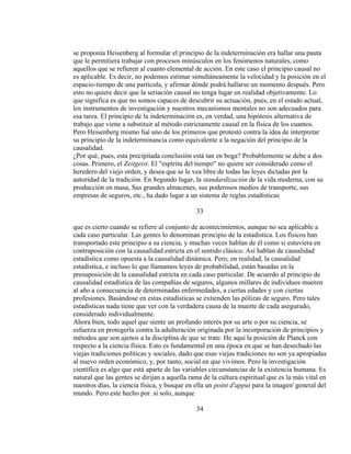 se proponía Heisenberg al formular el principio de la indeterminación era hallar una pauta
que le permitiera trabajar con procesos minúsculos en los fenómenos naturales, como
aquellos que se refieren al cuanto elemental de acción. En este caso el principio causal no
es aplicable. Es decir, no podemos estimar simultáneamente la velocidad y la posición en el
espacio-tiempo de una partícula, y afirmar dónde podrá hallarse un momento después. Pero
esto no quiere decir que la seriación causal no tenga lugar en realidad objetivamente. Lo
que significa es que no somos capaces de descubrir su actuación, pues, en el estado actual,
los instrumentos de investigación y nuestros mecanismos mentales no son adecuados para
esa tarea. El principio de la indeterminación es, en verdad, una hipótesis alternativa de
trabajo que viene a substituir al método estrictamente causal en la física de los cuantos.
Pero Heisenberg mismo fué uno de los primeros que protestó contra la idea de interpretar
su principio de la indeterminancia como equivalente a la negación del principio de la
causalidad.
¿Por qué, pues, esta precipitada conclusión está tan en boga? Probablemente se debe a dos
cosas. Primero, el Zeitgeist. El "espíritu del tiempo" no quiere ser considerado como el
heredero del viejo orden, y desea que se le vea libre de todas las leyes dictadas por la
autoridad de la tradición. En 8egundo lugar, la standardización de la vida moderna, con su
producción en masa, Sus grandes almacenes, sus poderosos medios de transporte, sus
empresas de seguros, etc., ha dado lugar a un sistema de reglas estadísticas
33
que es cierto cuando se refiere al conjunto de acontecimientos, aunque no sea aplicable a
cada caso particular. Las gentes lo denominan principio de la estadística. Los físicos han
transportado este principio a su ciencia, y muchas veces hablan de él como si estuviera en
contraposición con la causalidad estricta en el sentido clásico. Así hablan de causalidad
estadística como opuesta a la causalidad dinámica. Pero, en realidad, la causalidad
estadística, e incluso lo que llamamos leyes de probabilidad, están basadas en la
presuposición de la causalidad estricta en cada caso particular. De acuerdo al principio de
causalidad estadística de las compañías de seguros, algunos millares de individuos mueren
al año a consecuencia de determinadas enfermedades, a ciertas edades y con ciertas
profesiones. Basándose en estas estadísticas se extienden las pólizas de seguro. Pero tales
estadísticas nada tiene que ver con la verdadera causa de la muerte de cada asegurado,
considerado individualmente.
Ahora bien, todo aquel que siente un profundo interés por su arte o por su ciencia, se
esfuerza en protegerla contra la adulteración originada por la incorporación de principios y
métodos que son ajenos a la disciplina de que se trate. He aquí la posición de Planck con
respecto a la ciencia física. Esto es fundamental en una época en que se han desechado las
viejas tradiciones políticas y sociales, dado que esas viejas tradiciones no son ya apropiadas
al nuevo orden económico, y, por tanto, social en que vivimos. Pero la investigación
científica es algo que está aparte de las variables circunstancias de la existencia humana. Es
natural que las gentes se dirijan a aquella rama de la cultura espiritual que es la más vital en
nuestros días, la ciencia física, y busque en ella un point d'appui para la imagen' general del
mundo. Pero este hecho por. sí solo, aunque
34
 