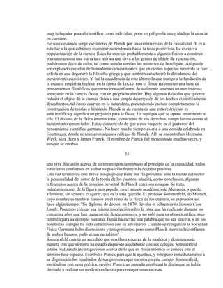 muy halagador para el científico como individuo, pone en peligro la integridad de la ciencia
en cuestión.
He aquí de dónde surge ese interés de Planck por las controversias de la causalidad. Y es a
esta luz a la que debemos examinar su tendencia hacia la tesis positivista. La excesiva
popularización de la ciencia física ha movido probablemente a algunos físicos a construir
prematuramente una estructura teórica que sirva a las gentes de objeto de veneración,
pudiéramos decir de culto, tal como antaño servían los misterios de la religión. Así puede
ser explicado ese afán de la moderna ciencia teórica que en ciertos aspectos recuerda la fase
sofista en que degeneró la filosofía griega y que también caracterizó la decadencia del
movimiento escolástico. Y fué la decadencia de este último la que instigó a la fundación de
la escuela empirista inglesa, en la época de Locke, con el fin de reconstruir una base de
pensamientos filosóficos que mereciera confianza. Actualmente tenemos un movimiento
semejante en la ciencia física, con un propósito similar. Hay algunos filósofos que quieren
reducir el objeto de la ciencia física a una simple descripción de los hechos científicamente
descubiertos, tal como ocurren en la naturaleza, pretendiendo excluir completamente la
construcción de teorías e hipótesis. Planck se da cuenta de que esta restricción es
anticientífica y significa un perjuicio para la física. He aquí por qué se opone tenazmente a
ella. El decano de la física internacional, consciente de sus derechos, rompe lanzas contra el
movimiento renunciador. Estoy convencido de que a este respecto es el portavoz del
pensamiento científico germano. No hace mucho tiempo asistía a una comida celebrada en
Goettingen, donde se reunieron algunos colegas de Planck. Allí se encontraban Hermann
Weyl, Max Born y James Franck. El nombre de Planck fué mencionado muchas veces, y
aunque se entabló
35
una viva discusión acerca de su intransigencia respecto al principio de la causalidad, todos
estuvieron conformes en alabar su posición frente a la doctrina positiva.
Una vez terminado este breve bosquejo que tiene por fin presentar ante la mente del lector
la personalidad del autor de la teoría de los cuantos, añadiré, como conclusión, algunas
referencias acerca de la posición personal de Planck entre sus colegas. Se trata,
indudablemente, de la figura más popular en el mundo académico de Alemania, y puede
afirmarse, sin temor a exagerar, que es la más querida. El profesor Sommerfeld, de Munich,
cuyo nombre es también famoso en el reino de la física de los cuantos, se expresaba así
hace algún tiempo: "Su diploma de doctor, en 1879, llevaba el sobreescrito Summa Cum
Laude. Podemos colocar esa misma inscripción sobre la obra que ha realizado durante los
cincuenta años que han transcurrido desde entonces, y no sólo para su obra científica, sino
también para su ejemplo humano. Jamás ha escrito una palabra que no sea sincera, y en las
polémicas siempre ha sido caballeroso con su adversario. Cuando se reorganizó la Sociedad
Física Germana hubo disensiones y antagonismos, pero como Planck merecía la confianza
de ambos bandos, pudo actuar de árbitro" .
Sommerfeld cuenta un sucedido que nos ilustra acerca de la modesta y desinteresada
manera con que siempre ha estado dispuesto a colaborar con sus colegas. Sommerfeld
estaba realizando investigaciones acerca de lo que en física atómica se conoce con el
término fase-espacio. Escribió a Planck para que le ayudase, y éste puso inmediatamente a
su disposición los resultados de sus propios experimentos en este campo. Sommerfeld,
sintiéndose con vena poética, envió a Planck un pareado en el cual le decía que se había
limitado a realizar un modesto esfuerzo para recoger unas escasas
 