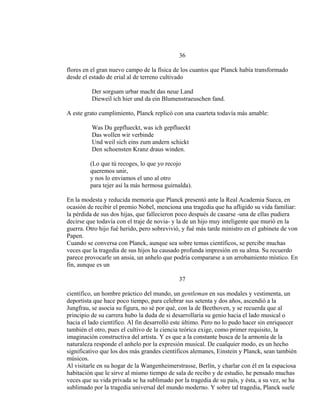 36
flores en el gran nuevo campo de la física de los cuantos que Planck había transformado
desde el estado de erial al de terreno cultivado
Der sorgsam urbar macht das neue Land
Dieweil ich hier und da ein Blumenstraeuschen fand.
A este grato cumplimiento, Planck replicó con una cuarteta todavía más amable:
Was Du gepflueckt, was ich gepflueckt
Das wollen wir verbinde
Und weil sich eins zum andern schickt
Den schoensten Kranz draus winden.
(Lo que tú recoges, lo que yo recojo
queremos unir,
y nos lo enviamos el uno al otro
para tejer así la más hermosa guirnalda).
En la modesta y reducida memoria que Planck presentó ante la Real Academia Sueca, en
ocasión de recibir el premio Nobel, menciona una tragedia que ha afligido su vida familiar:
la pérdida de sus dos hijas, que fallecieron poco después de casarse -una de ellas pudiera
decirse que todavía con el traje de novia- y la de un hijo muy inteligente que murió en la
guerra. Otro hijo fué herido, pero sobrevivió, y fué más tarde ministro en el gabinete de von
Papen.
Cuando se conversa con Planck, aunque sea sobre temas científicos, se percibe muchas
veces que la tragedia de sus hijos ha causado profunda impresión en su alma. Su recuerdo
parece provocarle un ansia, un anhelo que podría compararse a un arrobamiento místico. En
fin, aunque es un
37
científico, un hombre práctico del mundo, un gentleman en sus modales y vestimenta, un
deportista que hace poco tiempo, para celebrar sus setenta y dos años, ascendió a la
Jungfrau, se asocia su figura, no sé por qué, con la de Beethoven, y se recuerda que al
principio de su carrera hubo la duda de si desarrollaría su genio hacia el lado musical o
hacia el lado científico. Al fin desarrolló este último. Pero no lo pudo hacer sin enriquecer
también el otro, pues el cultivo de la ciencia teórica exige, como primer requisito, la
imaginación constructiva del artista. Y es que a la constante busca de la armonía de la
naturaleza responde el anhelo por la expresión musical. De cualquier modo, es un hecho
significativo que los dos más grandes científicos alemanes, Einstein y Planck, sean también
músicos.
Al visitarle en su hogar de la Wangenheimerstrasse, Berlín, y charlar con él en la espaciosa
habitación que le sirve al mismo tiempo de sala de recibo y de estudio, he pensado muchas
veces que su vida privada se ha sublimado por la tragedia de su país, y ésta, a su vez, se ha
sublimado por la tragedia universal del mundo moderno. Y sobre tal tragedia, Planck suele
 