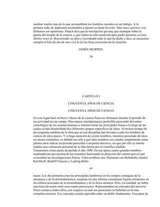 meditar mucho más de lo que acostumbran los hombres sumidos en un trabajo. A la
primera nube de depresión acostumbra a oponer su lema favorito: Man muss optimist sein.
Debemos ser optimistas. Planck dice que la inscripción que hay que estampar sobre la
puerta del templo de la ciencia, y que indica la sola condición para poder penetrar, es ésta:
Debéis tener fe. Recorriendo su obra y recordando todo lo que ha dicho y dice, se encuentra
siempre el hilo de oro de una viva fe en los fines esenciales de la creación.
JAMES MURPHY.
38
CAPÍTULO I
CINCUENTA AÑOS DE CIENCIA
CINCUENTA AÑOS DE CIENCIA
En este lugar haré un breve esbozo de la ciencia física en Alemania durante el período de
mi actividad en ese campo. Para mayor claridad parece preferible prescindir del orden
cronológico de los acontecimientos e intentar trazar las principales líneas a lo largo de las
cuales se han desarrollado dos diferentes grupos específicos de ideas. Al mismo tiempo he
de ocuparme también de la obra que en esa disciplina han llevado a cabo los hombres de
ciencia de otros países. Y si hago mención de ciertos hombres, mientras prescindo de otros
no menos eminentes, es debido tan sólo a que tales nombres son citados simplemente como
jalones para indicar un período particular o un punto decisivo, sin que por ello se intente
señalar una valoración personal de la obra hecha por el científico aludido
Tomaremos como punto de partida el año 1880. En esa época cuatro grandes nombres
resplandecían por encima de los restantes iluminando la dirección del camino por el cual
avanzaban las investigaciones físicas. Tales nombres son: Hermann van Helmholtz, Gustav
Kirchhoff, Rudolf Clausius y Ludwig Boltz-
41
mann. Los dos primeros eran las principales lumbreras en los campos contiguos de la
mecánica y de la electrodinámica, mientras los dos últimos constituían figuras eminentes en
las esferas asociadas de la termodinámica y de la física atómica. Pero, en realidad, no había
una línea divisoria entre esos cuatro precursores. Representaban un concepto del universo
físico común a todos ellos, con respecto al cual sus posiciones se hallaban en la más
completa armonía. Ese concepto común reposaba sobre un doble fundamento. Una parte de
 