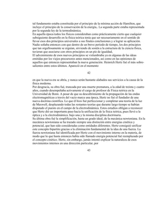 tal fundamento estaba constituida por el principio de la mínima acción de Hamilton, que
incluye el principio de la conservación de la energía,. La segunda parte estaba representada
por la segunda ley de la termodinámica.
En aquella época todos los físicos consideraban como prácticamente cierto que cualquier
subsiguiente desarrollo en la física teórica tenía que ser necesariamente en el sentido de
llevar esos dos principios universales a sus finales conclusiones y a lograr su aplicación.
Nadie soñaba entonces con que dentro de un breve período de tiempo, los dos principios
que tan orgullosamente se erguían, sirviendo de sostén a la estructura de la ciencia física,
tuvieran que asociarse con otros principios en un pie de igualdad,
El advenimiento de esos nuevos principios se vislumbraba ya en algunas de las ideas
emitidas por los viejos precursores antes mencionados, así como en las opiniones de
aquellos que entonces representaban la nueva generación. Heinrich Hertz fué el más sobre-
salientes entre estos últimos. Apareció en el momento
42
en que la nueva era se abría, y nunca serán bastante alabados sus servicios a la causa de la
física moderna.
Por desgracia, su obra fué, truncada por una muerte prematura, a la edad de treinta y cuatro
años, cuando desempeñaba activamente el cargo de profesor de Física teórica en la
Universidad de Bonn. A pesar de que su descubrimiento de la propagación de las ondas
electromagnéticas a través del vacío marca una época, Hertz no fué el fundador de una
nueva doctrina científica. Lo que él hizo fué perfeccionar y completar una teoría de la luz
de Maxwell, desplazando todas las restantes teorías que durante largo tiempo se habían
disputado el puesto en el campo de la electrodinámica. Estos estudios obligan a reconocer
que Hertz dió un importante paso hacia la unificación de la física teórica, pues llevó a la
óptica y a la electrodinámica. bajo una y la misma disciplina doctrinaria.
Su última obra fué la simplificación, hasta un grado ideal, de la mecánica newtoniana. En la
mecánica newtoniana se ha trazado siempre una distinción entre energías cinética y
potencial, que han sido consideradas como entidades diferentes. Hertz consiguió unificar
este concepto bipartito gracias a la eliminación fundamental de la idea de una fuerza. La
fuerza newtoniana fué identificada por Hertz con el movimiento interno en la materia, de
modo que lo que hasta entonces había sido llamado energía potencial fué reemplazado por
el concepto cinético. Hertz, sin embargo, jamás intentó explicar la naturaleza de esos
movimientos internos en una dirección particular, por
43
 
