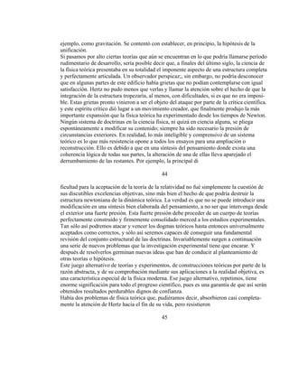 ejemplo, como gravitación. Se contentó con establecer, en principio, la hipótesis de la
unificación.
Si pasamos por alto ciertas teorías que aún se encuentran en lo que podría llamarse período
rudimentario de desarrollo, sería posible decir que, a finales del último siglo, la ciencia de
la física teórica presentaba en su totalidad el imponente aspecto de una estructura completa
y perfectamente articulada. Un observador perspicaz;, sin embargo, no podría desconocer
que en algunas partes de este edificio había grietas que no podían contemplarse con igual
satisfacción. Hertz no pudo menos que verlas y llamar la atención sobre el hecho de que la
integración de la estructura tropezaría, al menos, con dificultades, si es que no era imposi-
ble. Estas grietas pronto vinieron a ser el objeto del ataque por parte de la crítica científica.
y este espíritu crítico dió lugar a un movimiento creador, que finalmente produjo la más
importante expansión que la física teórica ha experimentado desde los tiempos de Newton.
Ningún sistema de doctrinas en la ciencia física, ni quizá en ciencia alguna, se pliega
espontáneamente a modificar su contenido; siempre ha sido necesario la presión de
circunstancias exteriores. En realidad, lo más inteligible y comprensivo de un sistema
teórico es lo que más resistencia opone a todos los ensayos para una ampliación o
reconstrucción. Ello es debido a que en una síntesis del pensamiento donde exista una
coherencia lógica de todas sus partes, la alteración de una de ellas lleva aparejado el
derrumbamiento de las restantes. Por ejemplo, la principal di
44
ficultad para la aceptación de la teoría de la relatividad no fué simplemente la cuestión de
sus discutibles excelencias objetivas, sino más bien el hecho de que podría destruir la
estructura newtoniana de la dinámica teórica. La verdad es que no se puede introducir una
modificación en una síntesis bien elaborada del pensamiento, a no ser que intervenga desde
el exterior una fuerte presión. Esta fuerte presión debe proceder de un cuerpo de teorías
perfectamente construido y firmemente consolidado merced a los estudios experimentales.
Tan sólo así podremos atacar y vencer los dogmas teóricos hasta entonces universalmente
aceptados como correctos, y sólo así seremos capaces dé conseguir una fundamental
revisión del conjunto estructural de las doctrinas. Invariablemente surgen a continuación
una serie de nuevos problemas que la investigación experimental tiene que encarar. Y
después de resolverlos germinan nuevas ideas que han de conducir al planteamiento de
otras teorías o hipótesis.
Este juego alternativo de teorías y experimentos, de construcciones teóricas por parte de la
razón abstracta, y de su comprobación mediante sus aplicaciones a la realidad objetiva, es
una característica especial de la física moderna. Ese juego alternativo, repetimos, tiene
enorme significación para todo el progreso científico, pues es una garantía de que así serán
obtenidos resultados perdurables dignos de confianza.
Había dos problemas de física teórica que, pudiéramos decir, absorbieron casi completa-
mente la atención de Hertz hacia el fin de su vida, pero resistieron
45
 