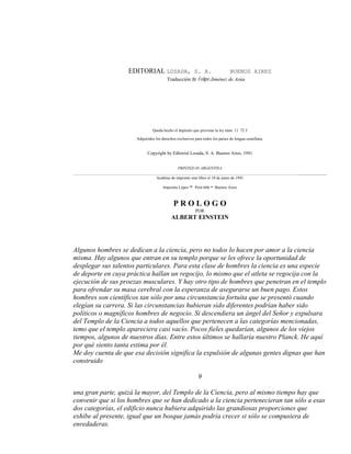 EDITORIAL LOSADA, S. A. BUENOS AIRES
Traducción de Felipe Jiménez de Asúa
Queda hecho el depósito que previene la ley núm. 11. 72 3
Adquiridos los derechos exclusivos para todos los países de lengua castellana.
Copyright by Editorial Losada, S. A. Buenos Aires, 1941
PRINTED IN ARGENTINA
______________________________________________________________________________________________________________________________
Acabóse de imprimir este libro el 18 de junio de 1941
Imprenta López - Perú 666 - Buenos Aires
P R O L O G O
POR
ALBERT EINSTEIN
Algunos hombres se dedican a la ciencia, pero no todos lo hacen por amor a la ciencia
misma. Hay algunos que entran en su templo porque se les ofrece la oportunidad de
desplegar sus talentos particulares. Para esta clase de hombres la ciencia es una especie
de deporte en cuya práctica hallan un regocijo, lo mismo que el atleta se regocija con la
ejecución de sus proezas musculares. Y hay otro tipo de hombres que penetran en el templo
para ofrendar su masa cerebral con la esperanza de asegurarse un buen pago. Estos
hombres son científicos tan sólo por una circunstancia fortuita que se presentó cuando
elegían su carrera. Si las circunstancias hubieran sido diferentes podrían haber sido
políticos o magníficos hombres de negocio. Si descendiera un ángel del Señor y expulsara
del Templo de la Ciencia a todos aquellos que pertenecen a las categorías mencionadas,
temo que el templo apareciera casi vacío. Pocos fieles quedarían, algunos de los viejos
tiempos, algunos de nuestros días. Entre estos últimos se hallaría nuestro Planck. He aquí
por qué siento tanta estima por él.
Me doy cuenta de que esa decisión significa la expulsión de algunas gentes dignas que han
construido
9
una gran parte, quizá la mayor, del Templo de la Ciencia, pero al mismo tiempo hay que
convenir que si los hombres que se han dedicado a la ciencia pertenecieran tan sólo a esas
dos categorías, el edificio nunca hubiera adquirido las grandiosas proporciones que
exhibe al presente, igual que un bosque jamás podría crecer si sólo se compusiera de
enredaderas.
 