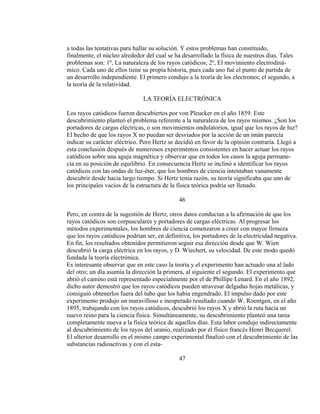 a todas las tentativas para hallar su solución. Y estos problemas han constituido,
finalmente, el núcleo alrededor del cual se ha desarrollado la física de nuestros días. Tales
problemas son: 1º, La naturaleza de los rayos catódicos; 2º, El movimiento electrodiná-
mico. Cada uno de ellos tiene su propia historia, pues cada uno fué el punto de partida de
un desarrollo independiente. El primero condujo a la teoría de los electrones; el segundo, a
la teoría de la relatividad.
LA TEORÍA ELECTRÓNICA
Los rayos catódicos fueron descubiertos por von Pleucker en el año 1859. Este
descubrimiento planteó el problema referente a la naturaleza de los rayos mismos. ¿Son los
portadores de cargas eléctricas, o son movimientos ondulatorios, igual que los rayos de luz?
El hecho de que los rayos X no puedan ser desviados por la acción de un imán parecía
indicar su carácter eléctrico. Pero Hertz se decidió en favor de la opinión contraria. Llegó a
esta conclusión después de numerosos experimentos consistentes en hacer actuar los rayos
catódicos sobre una aguja magnética y observar que en todos los casos la aguja permane-
cía en su posición de equilibrio. En consecuencia Hertz se inclinó a identificar los rayos
catódicos con las ondas de luz-éter, que los hombres de ciencia intentaban vanamente
descubrir desde hacía largo tiempo. Si Hertz tenía razón, su teoría significaba que uno de
los principales vacíos de la estructura de la física teórica podría ser llenado.
46
Pero, en contra de la sugestión de Hertz, otros datos conducían a la afirmación de que los
rayos catódicos son corpusculares y portadores de cargas eléctricas. Al progresar los
métodos experimentales, los hombres de ciencia comenzaron a creer con mayor firmeza
que los rayos catódicos podrían ser, en definitiva, los portadores de la electricidad negativa.
En fin, los resultados obtenidos permitieron seguir esa dirección desde que W. Wien
descubrió la carga eléctrica en los rayos, y D. Wiechert, su velocidad. De este modo quedó
fundada la teoría electrónica.
Es interesante observar que en este caso la teoría y el experimento han actuado una al lado
del otro; un día asumía la dirección la primera, al siguiente el segundo. El experimento que
abrió el camino está representado especialmente por el de Phillipe Lenard. En el año 1892,
dicho autor demostró que los rayos catódicos pueden atravesar delgadas hojas metálicas, y
consiguió obtenerlos fuera del tubo que los había engendrado. El impulso dado por este
experimento produjo un maravilloso e inesperado resultado cuando W. Roentgen, en el año
1895, trabajando con los rayos catódicos, descubrió los rayos X y abrió la ruta hacia un
nuevo reino para la ciencia física. Simultáneamente, su descubrimiento planteó una tarea
completamente nueva a la física teórica de aquellos días. Esta labor condujo indirectamente
al descubrimiento de los rayos del uranio, realizado por el físico francés Henri Becquerel.
El ulterior desarrollo en el mismo campo experimental finalizó con el descubrimiento de las
substancias radioactivas y con el esta-
47
 