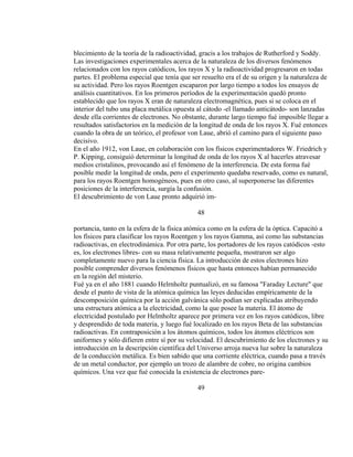 blecimiento de la teoría de la radioactividad, gracis a los trabajos de Rutherford y Soddy.
Las investigaciones experimentales acerca de la naturaleza de los diversos fenómenos
relacionados con los rayos catódicos, los rayos X y la radioactividad progresaron en todas
partes. El problema especial que tenía que ser resuelto era el de su origen y la naturaleza de
su actividad. Pero los rayos Roentgen escaparon por largo tiempo a todos los ensayos de
análisis cuantitativos. En los primeros períodos de la experimentación quedó pronto
establecido que los rayos X eran de naturaleza electromagnética, pues si se coloca en el
interior del tubo una placa metálica opuesta al cátodo -el llamado anticátodo- son lanzadas
desde ella corrientes de electrones. No obstante, durante largo tiempo fué imposible llegar a
resultados satisfactorios en la medición de la longitud de onda de los rayos X. Fué entonces
cuando la obra de un teórico, el profesor von Laue, abrió el camino para el siguiente paso
decisivo.
En el año 1912, von Laue, en colaboración con los físicos experimentadores W. Friedrich y
P. Kipping, consiguió determinar la longitud de onda de los rayos X al hacerles atravesar
medios cristalinos, provocando así el fenómeno de la interferencia. De esta forma fué
posible medir la longitud de onda, pero el experimento quedaba reservado, como es natural,
para los rayos Roentgen homogéneos, pues en otro caso, al superponerse las diferentes
posiciones de la interferencia, surgía la confusión.
El descubrimiento de von Laue pronto adquirió im-
48
portancia, tanto en la esfera de la física atómica como en la esfera de la óptica. Capacitó a
los físicos para clasificar los rayos Roentgen y los rayos Gamma, así como las substancias
radioactivas, en electrodinámica. Por otra parte, los portadores de los rayos catódicos -esto
es, los electrones libres- con su masa relativamente pequeña, mostraron ser algo
completamente nuevo para la ciencia física. La introducción de estos electrones hizo
posible comprender diversos fenómenos físicos que hasta entonces habían permanecido
en la región del misterio.
Fué ya en el año 1881 cuando Helrnholtz puntualizó, en su famosa "Faraday Lecture" que
desde el punto de vista de la atómica química las leyes deducidas empíricamente de la
descomposición química por la acción galvánica sólo podían ser explicadas atribuyendo
una estructura atómica a la electricidad, como la que posee la materia. El átomo de
electricidad postulado por Helmholtz aparece por primera vez en los rayos catódicos, libre
y desprendido de toda materia, y luego fué localizado en los rayos Beta de las substancias
radioactivas. En contraposición a los átomos químicos, todos los átomos eléctricos son
uniformes y sólo difieren entre sí por su velocidad. El descubrimiento de los electrones y su
introducción en la descripción científica del Universo arroja nueva luz sobre la naturaleza
de la conducción metálica. Es bien sabido que una corriente eléctrica, cuando pasa a través
de un metal conductor, por ejemplo un trozo de alambre de cobre, no origina cambios
químicos. Una vez que fué conocida la existencia de electrones pare-
49
 