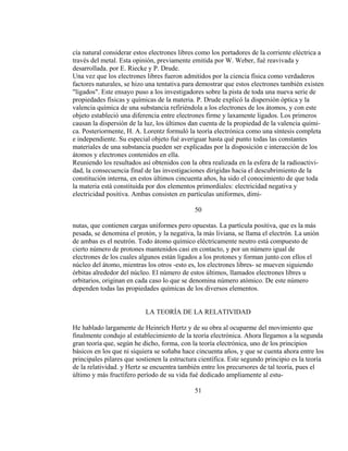 cía natural considerar estos electrones libres como los portadores de la corriente eléctrica a
través del metal. Esta opinión, previamente emitida por W. Weber, fué reavivada y
desarrollada. por E. Riecke y P. Drude.
Una vez que los electrones libres fueron admitidos por la ciencia física como verdaderos
factores naturales, se hizo una tentativa para demostrar que estos electrones también existen
"ligados". Este ensayo puso a los investigadores sobre la pista de toda una nueva serie de
propiedades físicas y químicas de la materia. P. Drude explicó la dispersión óptica y la
valencia química de una substancia refiriéndola a los electrones de los átomos, y con este
objeto estableció una diferencia entre electrones firme y laxamente ligados. Los primeros
causan la dispersión de la luz, los últimos dan cuenta de la propiedad de la valencia quími-
ca. Posteriormente, H. A. Lorentz formuló la teoría electrónica como una síntesis completa
e independiente. Su especial objeto fué averiguar hasta qué punto todas las constantes
materiales de una substancia pueden ser explicadas por la disposición e interacción de los
átomos y electrones contenidos en ella.
Reuniendo los resultados así obtenidos con la obra realizada en la esfera de la radioactivi-
dad, la consecuencia final de las investigaciones dirigidas hacia el descubrimiento de la
constitución interna, en estos últimos cincuenta años, ha sido el conocimiento de que toda
la materia está constituida por dos elementos primordiales: electricidad negativa y
electricidad positiva. Ambas consisten en partículas uniformes, dimi-
50
nutas, que contienen cargas uniformes pero opuestas. La partícula positiva, que es la más
pesada, se denomina el protón, y la negativa, la más liviana, se llama el electrón. La unión
de ambas es el neutrón. Todo átomo químico eléctricamente neutro está compuesto de
cierto número de protones mantenidos casi en contacto, y por un número igual de
electrones de los cuales algunos están ligados a los protones y forman junto con ellos el
núcleo del átomo, mientras los otros -esto es, los electrones libres- se mueven siguiendo
órbitas alrededor del núcleo. El número de estos últimos, llamados electrones libres u
orbitarios, originan en cada caso lo que se denomina número atómico. De este número
dependen todas las propiedades químicas de los diversos elementos.
LA TEORÍA DE LA RELATIVIDAD
He hablado largamente de Heinrich Hertz y de su obra al ocuparme del movimiento que
finalmente condujo al establecimiento de la teoría electrónica. Ahora llegamos a la segunda
gran teoría que, según he dicho, forma, con la teoría electrónica, uno de los principios
básicos en los que ni siquiera se soñaba hace cincuenta años, y que se cuenta ahora entre los
principales pilares que sostienen la estructura científica. Este segundo principio es la teoría
de la relatividad. y Hertz se encuentra también entre los precursores de tal teoría, pues el
último y más fructífero período de su vida fué dedicado ampliamente al estu-
51
 