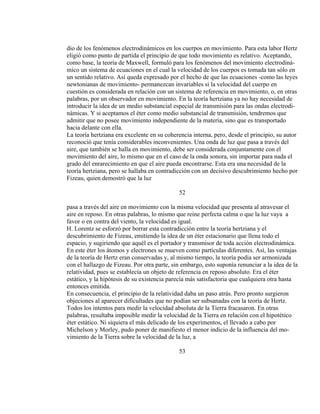 dio de los fenómenos electrodinámicos en los cuerpos en movimiento. Para esta labor Hertz
eligió como punto de partida el principio de que todo movimiento es relativo. Aceptando,
como base, la teoría de Maxwell, formuló para los fenómenos del movimiento electrodiná-
mico un sistema de ecuaciones en el cual la velocidad de los cuerpos es tomada tan sólo en
un sentido relativo. Así queda expresado por el hecho de que las ecuaciones -como las leyes
newtonianas de movimiento- permanezcan invariables si la velocidad del cuerpo en
cuestión es considerada en relación con un sistema de referencia en movimiento, o, en otras
palabras, por un observador en movimiento. En la teoría hertziana ya no hay necesidad de
introducir la idea de un medio substancial especial de transmisión para las ondas electrodi-
námicas. Y si aceptamos el éter como medio substancial de transmisión, tendremos que
admitir que no posee movimiento independiente de la materia, sino que es transportado
hacia delante con ella.
La teoría hertziana era excelente en su coherencia interna, pero, desde el principio, su autor
reconoció que tenía considerables inconvenientes. Una onda de luz que pasa a través del
aire, que también se halla en movimiento, debe ser considerada conjuntamente con el
movimiento del aire, lo mismo que en el caso de la onda sonora, sin importar para nada el
grado del enrarecimiento en que el aire pueda encontrarse. Esta era una necesidad de la
teoría hertziana, pero se hallaba en contradicción con un decisivo descubrimiento hecho por
Fizeau, quien demostró que la luz
52
pasa a través del aire en movimiento con la misma velocidad que presenta al atravesar el
aire en reposo. En otras palabras, lo mismo que reine perfecta calma o que la luz vaya a
favor o en contra del viento, la velocidad es igual.
H. Lorentz se esforzó por borrar esta contradicción entre la teoría hertziana y el
descubrimiento de Fizeau, emitiendo la idea de un éter estacionario que llena todo el
espacio, y sugiriendo que aquél es el portador y transmisor de toda acción electrodinámica.
En este éter los átomos y electrones se mueven como partículas diferentes. Así, las ventajas
de la teoría de Hertz eran conservadas y, al mismo tiempo, la teoría podía ser armonizada
con el hallazgo de Fizeau. Por otra parte, sin embargo, esto suponía renunciar a la idea de la
relatividad, pues se establecía un objeto de referencia en reposo absoluto. Era el éter
estático, y la hipótesis de su existencia parecía más satisfactoria que cualquiera otra hasta
entonces emitida.
En consecuencia, el principio de la relatividad daba un paso atrás. Pero pronto surgieron
objeciones al aparecer dificultades que no podían ser subsanadas con la teoría de Hertz.
Todos los intentos para medir la velocidad absoluta de la Tierra fracasaron. En otras
palabras, resultaba imposible medir la velocidad de la Tierra en relación con el hipotético
éter estático. Ni siquiera el más delicado de los experimentos, el llevado a cabo por
Michelson y Morley, pudo poner de manifiesto el menor indicio de la influencia del mo-
vimiento de la Tierra sobre la velocidad de la luz, a
53
 