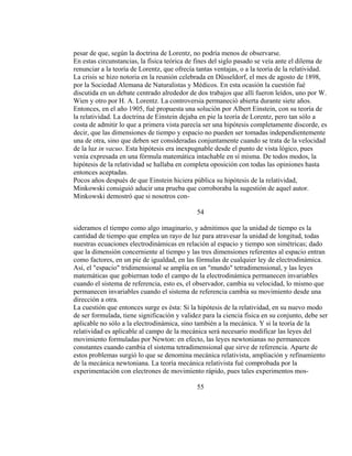 pesar de que, según la doctrina de Lorentz, no podría menos de observarse.
En estas circunstancias, la física teórica de fines del siglo pasado se veía ante el dilema de
renunciar a la teoría de Lorentz, que ofrecía tantas ventajas, o a la teoría de la relatividad.
La crisis se hizo notoria en la reunión celebrada en Düsseldorf, el mes de agosto de 1898,
por la Sociedad Alemana de Naturalistas y Médicos. En esta ocasión la cuestión fué
discutida en un debate centrado alrededor de dos trabajos que allí fueron leídos, uno por W.
Wien y otro por H. A. Lorentz. La controversia permaneció abierta durante siete años.
Entonces, en el año 1905, fué propuesta una solución por Albert Einstein, con su teoría de
la relatividad. La doctrina de Einstein dejaba en pie la teoría de Lorentz, pero tan sólo a
costa de admitir lo que a primera vista parecía ser una hipótesis completamente discorde, es
decir, que las dimensiones de tiempo y espacio no pueden ser tomadas independientemente
una de otra, sino que deben ser consideradas conjuntamente cuando se trata de la velocidad
de la luz in vacuo. Esta hipótesis era inexpugnable desde el punto de vista lógico, pues
venía expresada en una fórmula matemática intachable en sí misma. De todos modos, la
hipótesis de la relatividad se hallaba en completa oposición con todas las opiniones hasta
entonces aceptadas.
Pocos años después de que Einstein hiciera pública su hipótesis de la relatividad,
Minkowski consiguió aducir una prueba que corroboraba la sugestión de aquel autor.
Minkowski demostró que si nosotros con-
54
sideramos el tiempo como algo imaginario, y admitimos que la unidad de tiempo es la
cantidad de tiempo que emplea un rayo de luz para atravesar la unidad de longitud, todas
nuestras ecuaciones electrodinámicas en relación al espacio y tiempo son simétricas; dado
que la dimensión concerniente al tiempo y las tres dimensiones referentes al espacio entran
como factores, en un pie de igualdad, en las fórmulas de cualquier ley de electrodinámica.
Así, el "espacio" tridimensional se amplía en un "mundo" tetradimensional, y las leyes
matemáticas que gobiernan todo el campo de la electrodinámica permanecen invariables
cuando el sistema de referencia, esto es, el observador, cambia su velocidad, lo mismo que
permanecen invariables cuando el sistema de referencia cambia su movimiento desde una
dirección a otra.
La cuestión que entonces surge es ésta: Si la hipótesis de la relatividad, en su nuevo modo
de ser formulada, tiene significación y validez para la ciencia física en su conjunto, debe ser
aplicable no sólo a la electrodinámica, sino también a la mecánica. Y si la teoría de la
relatividad es aplicable al campo de la mecánica será necesario modificar las leyes del
movimiento formuladas por Newton: en efecto, las leyes newtonianas no permanecen
constantes cuando cambia el sistema tetradimensional que sirve de referencia. Aparte de
estos problemas surgió lo que se denomina mecánica relativista, ampliación y refinamiento
de la mecánica newtoniana. La teoría mecánica relativista fué comprobada por la
experimentación con electrones de movimiento rápido, pues tales experimentos mos-
55
 