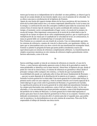 traron que la masa no es independiente de la velocidad -en otras palabras, se observó que la
masa de un cuerpo dotado de movimiento rápido crece con el aumento de la velocidad. Así
se obtuvo una nueva corroboración de la hipótesis de Einstein.
Aparte de esta fusión del espacio-tiempo dentro de las leyes mecánicas del movimiento, la
teoría de la relatividad realizó otra y no menos importante identificación: la de la masa con
la energía. La unificación de estos dos conceptos estableció para todas las ecuaciones de la
ciencia física el mismo tipo de simetría que la cuarta coordinada del continuo espacio-
tiempo, el momento vector correspondiendo al lugar vector y la escala de la energía a la
escala del tiempo. Otra importante consecuencia de la teoría de la relatividad es que la
energía de un cuerpo en reposo da un valor completamente positivo, que se expresa por la
multiplicación de sus masas por el cuadrado de la velocidad de la luz; en consecuencia, la
masa en general debe ser considerada bajo el concepto de la energía.
Pero Einstein no se contentó con este triunfo de su teoría. Una vez demostrado que todos
los sistemas de referencia, o puntos de vista de la observación, son igualmente válidos, en
tanto que se intercambian unos con otros a través de una transformación rectangular lineal,
Einstein se planteó la pregunta de hasta qué punto podría considerarse exacta una
equivalencia para un sistema de referencia completamente arbitrario. La transformación de
simples ecuaciones mecánicas en otro sistema de referencia implica generalmente ciertos
factores adicionales, como el de una
56
fuerza centrífuga cuando se trata de un sistema de referencia en rotación -el caso de la
Tierra-, y estos factores adicionales aparecen como el efecto de la gravedad en cuanto la
masa ponderable se identifica con la masa inercial. Ahora bien, la hipótesis de que, desde el
punto de vista de la ciencia física, el sistema de referencia no geométrico ofrece desde el
principio ventajas sobre cualquier otro sistema, y el hecho de que la propiedad de la
invariabilidad sólo puede ser explicada sobre la base del tensor fundamental de Riemann —
—que por su parte depende de la distribución de la materia en el espacio— condujeron a
formular la teoría general de la relatividad. Esta teoría general de la relatividad incluye la
primera teoría como un caso especial, y tiene la misma relación con la teoría especial de la
relatividad que la que existe entre la geometría de Riemann y la geometría de Euclides.
La significación práctica de la teoría general de la relatividad está naturalmente limitada a
los campos gravitacionales muy poderosos, como el del sol, donde el calor y la luz son
afectados, o a los movimientos que tienen períodos seculares, como el del desplazamiento
del perihelio de la órbita de Mercurio. La teoría general de la relatividad representa el
primer gran paso hacia la meta ideal de geometrizar la física en su conjunto. Einstein se ha
dedicado recientemente a la tarea de abrir el camino para dar el segundo paso, que podría
unir la mecánica y la electrodinámica en un solo sistema de ecuaciones. Para este fin ha
emprendido el trabajo de formular una única teoría
57
 