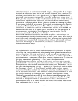 ulterior consecuencia en cuanto era aplicable a la energía y calor específico de los cuerpos
materiales. Hasta entonces había sido tan sólo una mera suposición que el calor específico
disminuye ilimitadamente al descender la temperatura, pero luego esa suposición quedó
demostrada por pruebas experimentales. Max Born y Th. von Karmann, por una parte, y P.
Debye, por otra, comenzaron a estudiar cuidadosamente, desde el punto de vista de la teoría
de los cuantos, el problema de la dependencia del calor específico de la temperatura, y
consiguieron formular una ley que permite calcular la variación del calor específico según
la temperatura, partiendo de las constantes elásticas de la substancia en cuestión. De todos
modos, la prueba más patente de la universalidad del cuanto de acción se funda en la
circunstancia de que no sólo la teoría del calor emitida por W.Nernst, en el año 1906, con
independencia de la teoría de los cuantos, está en armonía con ésta, sino también que la
constante química introducida por Nernst depende del cuanto de acción. Esto fué
claramente demostrado por O. Sackur y H. Tetrode. . .
La solidez de la teoría de los cuantos es actualmente tan grande e indiscutible que si la
determinación de una constante química no coincide con el cálculo teórico, la discrepancia
es atribuída, no a la teoría de los cuantos como tal, sino a la forma en que ha sido aplicada,
y especialmente a la aceptación de ciertas condiciones atómicas referentes a la substancia
en cuestión. Pero las leyes de termodinámica, por ser de una naturaleza sumaria y
estadística, únicamente pueden
60
dar lugar a resultados sumarios cuando se aplican a los procesos electrónicos en el átomo.
Ahora bien, si el cuanto de acción tiene la significación que se le ha atribuído actualmente
en termodinámica, se debe hacer sentir también en cada uno de los procesos dentro del
átomo, en todos los casos de emisión y absorción de radiación y en la libre dispersión de la
radiación luminosa. y también fué Einstein quien formuló la hipótesis de que los cuantos de
luz tienen una existencia independiente y ejercen una actividad independiente.
Esta hipótesis condujo a plantear una larga serie de nuevos problemas, que sirvieron de
punto de partida a nuevas investigaciones en los campos de la física y de la química. Estas
investigaciones se han ocupado de la emisión de los cuantos de luz, por una parte, y de los
electrones, átomos y moléculas, por otra. La primera medición directa del cuanto de acción
fué obtenida por J. Franck y G. Hertz liberando cantidades de luz mediante impulsos
electrónicos. Niels Bohr consiguió más tarde aclarar la teoría, y extender su aplicación más
allá de la esfera electrodinámica. Sobre la base del cuanto fué capaz de establecer las leyes
que rigen las minúsculas actividades que tienen lugar en el mundo interior del átomo.
Mediante la construcción de un modelo de átomo demostró matemáticamente que si los
electrones del átomo se mantienen girando a enormes velocidades, el cambio de energía
implicado en el desplazamiento de un electrón desde una órbita a otra corresponde
exactamente a la teoría de los cuantos, según la cual la variación del estado físico no tiene
lugar gradualmente, sino en forma de
61
 