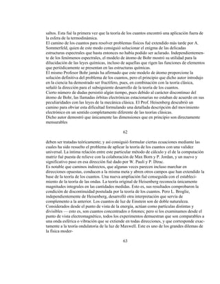 saltos. Esta fué la primera vez que la teoría de los cuantos encontró una aplicación fuera de
la esfera de la termodinámica.
El camino de los cuantos para resolver problemas físicos fué extendido más tarde por A.
Sommerfeld, quien de este modo consiguió solucionar el enigma de las delicadas
estructuras espectrales que hasta entonces no había podido ser aclarado. Independientemen-
te de los fenómenos espectrales, el modelo de átomo de Bohr mostró su utilidad para la
dilucidación de las leyes químicas, incluso de aquellas que rigen las funciones de elementos
que periódicamente se presentan en las estructuras químicas.
El mismo Profesor Bohr jamás ha afirmado que este modelo de átomo proporcione la
solución definitiva del problema de los cuantos, pero el principio que dicho autor introdujo
en la ciencia ha demostrado ser fructífero, pues, en combinación con la teoría clásica,
señaló la dirección para el subsiguiente desarrollo de la teoría de los cuantos.
Cierto número de dudas persistió algún tiempo, pues debido al carácter discontinuo del
átomo de Bohr, las llamadas órbitas electrónicas estacionarias no estaban de acuerdo en sus
peculiaridades con las leyes de la mecánica clásica. El Prof. Heisenberg descubrió un
camino para obviar esta dificultad formulando una detallada descripción del movimiento
electrónico en un sentido completamente diferente de las teorías clásicas.
Dicho autor demostró que únicamente las dimensiones que en principio son directamente
mensurables
62
deben ser tratadas teóricamente; y así consiguió formular ciertas ecuaciones mediante las
cuales ha sido resuelto el problema de aplicar la teoría de los cuantos con una validez
universal. La íntima relación entre este particular método de cálculo y el de la computación
matriz fué puesta de relieve con la colaboración de Max Born y P. Jordan, y un nuevo y
significativo paso en esa dirección fué dado por W. Pauli y P. Dirac.
Es notable que caminos indirectos, que algunas veces parecen incluso marchar en
direcciones opuestas, conducen a la misma meta y abren otros campos que han extendido la
base de la teoría de los cuantos. Una nueva ampliación fué conseguida con el estableci-
miento de la teoría de las ondas. La teoría original de Heisenberg reconocía únicamente
magnitudes integrales en las cantidades medidas. Esto es, sus resultados comprobaron la
condición de discontinuidad postulada por la teoría de los cuantos. Pero L. Broglie,
independientemente de Heisenberg, desarrolló otra interpretación que servía de
complemento a la anterior. Los cuantos de luz de Einstein son de doble naturaleza.
Considerados desde el punto de vista de la energía, actúan como partículas distintas y
divisibles — esto es, son cuantos concentrados o fotones; pero si los examinamos desde el
punto de vista electromagnético, todos los experimentos demuestran que son comparables a
una onda esférica o vibración que se extiende en todas direcciones, y que corresponde exac-
tamente a la teoría ondulatoria de la luz de Maxwell. Este es uno de los grandes dilemas de
la física moder-
63
 