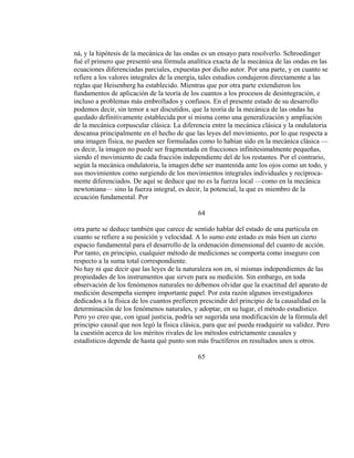 ná, y la hipótesis de la mecánica de las ondas es un ensayo para resolverlo. Schroedinger
fué el primero que presentó una fórmula analítica exacta de la mecánica de las ondas en las
ecuaciones diferenciadas parciales, expuestas por dicho autor. Por una parte, y en cuanto se
refiere a los valores integrales de la energía, tales estudios condujeron directamente a las
reglas que Heisenberg ha establecido. Mientras que por otra parte extendieron los
fundamentos de aplicación de la teoría de los cuantos a los procesos de desintegración, e
incluso a problemas más embrollados y confusos. En el presente estado de su desarrollo
podemos decir, sin temor a ser discutidos, que la teoría de la mecánica de las ondas ha
quedado definitivamente establecida por sí misma como una generalización y ampliación
de la mecánica corpuscular clásica. La diferencia entre la mecánica clásica y la ondulatoria
descansa principalmente en el hecho de que las leyes del movimiento, por lo que respecta a
una imagen física, no pueden ser formuladas como lo habían sido en la mecánica clásica —
es decir, la imagen no puede ser fragmentada en fracciones infinitesimalmente pequeñas,
siendo el movimiento de cada fracción independiente del de los restantes. Por el contrario,
según la mecánica ondulatoria, la imagen debe ser mantenida ante los ojos como un todo, y
sus movimientos como surgiendo de los movimientos integrales individuales y recíproca-
mente diferenciados. De aquí se deduce que no es la fuerza local —como en la mecánica
newtoniana— sino la fuerza integral, es decir, la potencial, la que es miembro de la
ecuación fundamental. Por
64
otra parte se deduce también que carece de sentido hablar del estado de una partícula en
cuanto se refiere a su posición y velocidad. A lo sumo este estado es más bien un cierto
espacio fundamental para el desarrollo de la ordenación dimensional del cuanto de acción.
Por tanto, en principio, cualquier método de mediciones se comporta como inseguro con
respecto a la suma total correspondiente.
No hay ni que decir que las leyes de la naturaleza son en, sí mismas independientes de las
propiedades de los instrumentos que sirven para su medición. Sin embargo, en toda
observación de los fenómenos naturales no debemos olvidar que la exactitud del aparato de
medición desempeña siempre importante papel. Por esta razón algunos investigadores
dedicados a la física de los cuantos prefieren prescindir del principio de la causalidad en la
determinación de los fenómenos naturales, y adoptar, en su lugar, el método estadístico.
Pero yo creo que, con igual justicia, podría ser sugerida una modificación de la fórmula del
principio causal que nos legó la física clásica, para que así pueda readquirir su validez. Pero
la cuestión acerca de los méritos rivales de los métodos estrictamente causales y
estadísticos depende de hasta qué punto son más fructíferos en resultados unos u otros.
65
 