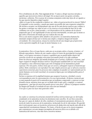 Pero olvidémonos de ellos. Non ragionam di lor. Y vamos a dirigir nuestras miradas a
aquellos que merecieron el favor del ángel. En su mayor parte son gentes extrañas,
taciturnas, solitarias. Pero a pesar de su mutua semejanza están muy lejos de ser iguales a
los que nuestro hipotético ángel expulsó.
¿Qué es lo que les ha conducido a dedicar sus vidas a la persecución de la ciencia? Difícil
es responder a esta cuestión, y puede que jamás sea posible dar una respuesta categórica.
Me inclino a aceptar con Schopenhauer que uno de los más fuertes motivos que conduce a
las gentes a entregar sus vidas al arte o a la ciencia es la necesidad de huir de la vida
cotidiana con su gris y fatal pesadez, y así desprenderse de las cadenas de los deseos
temporales que se van suplantando en una sucesión interminable, en tanto que la mente se
fija sobre el horizonte del medio que nos rodean día tras día.
Pero a este motivo negativo debe añadirse otro positivo. La naturaleza humana ha
intentado siempre formar por sí misma una simple y sinóptica imagen del mundo
circundante: En consecuencia, ensaya la construcción de una imagen que proporcione
cierta expresión tangible de lo que la mente humana ve en
10
la naturaleza. Esto es lo que hacen, cada uno en su propia esfera, el poeta, el pintor y el
filósofo especulativo. Dentro de este cuadro coloca el centro de gravedad de su propia
alma, y en él quiere encontrar el reposo y equilibrio que no puede hallar dentro del
estrecho círculo de sus agitadas reacciones personales frente a la vida cotidiana.
Entre las diversas imágenes del mundo formadas por el artista, el filósofo y el poeta ¿ qué
lugar ocupará la imagen del físico teórico? Su principal cualidad debe ser una exactitud
escrupulosa y una coherencia lógica que sólo el lenguaje de las matemáticas puede
expresar. Por otra parte, el físico tiene que ser severo y abnegado respecto al material que
utiliza. Debe contentarse con reproducir los más simples procesos que se ofrecen a nuestra
experiencia sensorial, pues los procesos más complejos no pueden ser representados por la
mente humana con la sutil exactitud y la secuencia lógica que son indispensables para el
físico teórico. .
Incluso a expensas de la amplitud tenemos que asegurar la pureza, claridad y exacta
correspondencia entre la representación y la cosa representada. Al darnos cuenta de que
es muy pequeña la parte de la naturaleza que así podemos comprender y expresar en una
fórmula exacta, mientras tiene que ser excluido todo lo más sutil y complejo, es natural
preguntarse: ¿qué tipo de atracción puede ejercer esta obra? ¿Merece el pomposo nombre
de imagen del mundo el resultado de una selección tan limitada?
Creo que sí, pues las leyes más generales sobre
11
las cuales se construye la estructura mental de la física teórica tienen que ser derivadas
estudiando en la naturaleza incluso los fenómenos más sencillos. Si son bien conocidos,
hay que ser capaz de deducir de ellos, mediante el razonamiento puramente abstracto, la
teoría de todos los procesos de la naturaleza, incluyendo los de la vida misma. He querido
decir teóricamente, pues en la práctica tal proceso de deducción está mucho más allá de la
capacidad del razonamiento humano. Por tanto, el hecho de que en la ciencia tengamos
que contentarnos con una imagen incompleta del universo físico no es debido a la
naturaleza del universo, sino más bien a nosotros mismos.
 