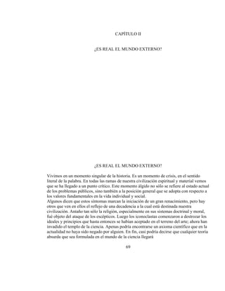 CAPÍTULO II
¿ES REAL EL MUNDO EXTERNO?
¿ES REAL EL MUNDO EXTERNO?
Vivimos en un momento singular de la historia. Es un momento de crisis, en el sentido
literal de la palabra. En todas las ramas de nuestra civilización espiritual y material vemos
que se ha llegado a un punto crítico. Este momento álgido no sólo se refiere al estado actual
de los problemas públicos, sino también a la posición general que se adopta con respecto a
los valores fundamentales en la vida individual y social.
Algunos dicen que estos síntomas marcan la iniciación de un gran renacimiento, pero hay
otros que ven en ellos el reflejo de una decadencia a la cual está destinada nuestra
civilización. Antaño tan sólo la religión, especialmente en sus sistemas doctrinal y moral,
fué objeto del ataque de los escépticos. Luego los iconoclastas comenzaron a destrozar los
ideales y principios que hasta entonces se habían aceptado en el terreno del arte; ahora han
invadido el templo de la ciencia. Apenas podría encontrarse un axioma científico que en la
actualidad no haya sido negado por alguien. En fin, casi podría decirse que cualquier teoría
absurda que sea formulada en el mundo de la ciencia llegará
69
 
