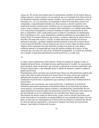 ciones, etc. No existen otras fuentes para el conocimiento científico. En la ciencia física se
trabaja especial y exclusivamente con ese material, que es el resultado de la observación de
los fenómenos naturales mediante nuestros sentidos, con la ayuda de instrumentos como el
telescopio, etc., etc. Las reacciones así registradas al observar la naturaleza exterior son
comparadas y esquematizadas basándose en observaciones y cálculos repetidos. Este
material de nuestras construcciones científicas, por ser reacciones inmediatas de lo que
vemos, oímos, sentimos y tocamos, constituye datos inmediatos y en realidad indiscutibles.
Si la ciencia física desempeñase su función mediante la simple concatenación de estos
datos y refiriéndose a ellos, nadie podría poner en duda la veracidad de sus fundamentos.
Pero el problema es éste: ¿estos fundamentos satisfacen totalmente las necesidades de la
ciencia física? Si nosotros dijésemos que el único y exclusivo objeto de la ciencia física es
describir, del modo más exacto y sencillo, el orden observado al estudiar los diversos
fenómenos naturales ¿ quedaría cumplida satisfactoriamente la tarea de la ciencia física?
Cierta escuela de filósofos y físicos mantiene que este es el único objeto de dicha ciencia.
Algunos físicos eminentes han sido inducidos a aceptar este punto de vista, dada la
confusión general y la inseguridad que surge del espíritu escéptico de la época. Se dan
cuenta de que, sea como sea, aquí existe un baluarte inexpugnable. La escuela que defiende
este concepto se denomina generalmente escuela positivista, y en todo cuan-
72
to vamos a decir emplearemos dicho término. Desde los tiempos de Augusto Comte, el
fundador del positivismo, se ha dado diversas significaciones al vocablo. En consecuencia
quiero declarar, desde un principio, que restrinjo su aplicación al estrecho significado a que
he hecho alusión antes, y que responde al que se admite de ordinario cuando se emplea la
palabra positivismo.
Preguntémonos ahora ¿las bases que el positivismo ofrece son suficientemente amplias para
sentar sobre ellas la total estructura de la ciencia física? El mejor criterio que puede ser
aplicado para encontrar una respuesta a esta cuestión es preguntarse adónde podría
conducimos el positivismo si aceptásemos que constituye la única base fundamental de la
ciencia física.
Supongamos, por un momento, que somos positivistas, y tomémonos la molestia de
dominarnos para poder mantenemos estrictamente dentro de esa línea hasta sus lógicas
consecuencias, sin permitimos lugares comunes o consideraciones sentimentales que nos
hagan abandonar la seriación lógica del pensamiento positivista. Podremos estar seguros de
que procediendo así no nos enfrentaremos con contradicciones lógicas que surjan
directamente de nuestro campo de observación, ya que, como es natural, dos hechos real-
mente observados en la naturaleza no pueden hallarse en una contradicción lógica. Por otra
parte, en tanto que nos mantengamos en la línea positivista debemos ocupamos tan sólo de
los diversos tipos de experiencias, y desconocer cualquier otra fuente de conocimiento
humano. Aquí radica la fortaleza de la escue-
73
 