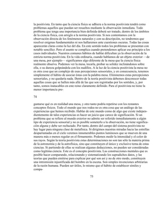 la positivista. En tanto que la ciencia física se adhiera a la norma positivista tendrá como
problemas aquellos que puedan ser resueltos mediante la observación inmediata. Todo
problema que tenga una importancia bien definida deberá ser tratado, dentro de los ámbitos
de la ciencia física, con arreglo a la norma positivista. Si nos contentamos con la
observación directa de los fenómenos naturales y con su descripción, no tendremos que
resolver enigmas fundamentales ni nos hallaremos ante cuestiones oscuras. Todas las cosas
aparecerán claras como la luz del día. En este sentido todos los problemas se presentan con
notable sencillez. Pero el asunto se complica cuando pretendemos aplicar ese principio a los
casos individuales. Nuestros comunes hábitos de hablar dificultan ya la observación de la
estricta norma positivista. En la vida ordinaria, cuando hablamos de un objeto exterior —de
una mesa, por ejemplo— significamos algo diferente de la mesa que la ciencia física
realmente observa. Podemos ver la mesa, tocarla, probar su solidez inclinándonos sobre
ella, o su dureza golpeándola con los nudillos. A la luz de la ciencia positivista la mesa no
es otra cosa que un complejo de esas percepciones sensoriales, y en consecuencia, tenemos
simplemente el hábito de asociar éstas con la palabra mesa. Eliminemos estas percepciones
sensoriales, y no quedaría nada. Dentro de la teoría positivista debemos desconocer todas
aquellas cosas que se hallen más allá de las que son registradas por los sentidos, y, por
tanto, somos inatacables en este reino claramente definido. Para el positivista no tiene la
menor importancia pre-
74
guntarse qué es en realidad una mesa, y otro tanto podría repetirse con los restantes
conceptos físicos. Todo el mundo que nos rodea no es otra cosa que un análogo de las
experiencias que hemos recibido. Hablar de este mundo como de algo que existe indepen-
dientemente de tales experiencias es hacer un juicio que carece de significación. Si un
problema que se refiere al mundo exterior no admite ser referido inmediatamente a algún
tipo de experiencia sensorial y no es posible someterlo a la observación, no tiene significa-
ción alguna y debe ser rechazado. Por tanto, dentro del campo del sistema positivista no
hay lugar para ninguna clase de metafísica. Si dirigimos nuestras miradas hacia las estrellas
desparramadas en el cielo veremos innumerables puntos luminosos que se mueven de una
manera más o menos regular en el firmamento. Podemos medir la intensidad y el color de
sus rayos. Según la teoría positivista estas determinaciones no son tan sólo la materia prima
de la astronomía y de la astrofísica, sino que constituyen el único y exclusivo tema de estas
ciencias. Si partiendo de ellas se realizan algunas deducciones, no pueden ser consideradas
como legítima ciencia. Este es el concepto positivista. Las construcciones mentales que es
posible hacer comparando, relacionando y sistematizando los supradichos datos, y las
teorías que pueden emitirse para explicar por qué son así y no de otro modo, constituyen
una intromisión injustificada del hombre en la escena. Son simples invenciones arbitrarias
de la razón humana. Pueden ser útiles, lo mismo que el hábito de establecer símiles y
compa-
75
 