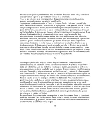 raciones es un ejercicio para la mente, pero no tenemos derecho a ir más allá, y considerar
que representan algo de lo que realmente sucede en la naturaleza.
Todo lo que sabemos es el simple resultado de determinaciones sensoriales, pero no
estamos autorizados a darle una ulterior significación.
Supongamos, con Ptolomeo, que la Tierra es el centro fijo del Universo, y que el Sol y
todas las estrellas se mueven a su alrededor, o supongamos, con Copérnico, que la Tierra es
una pequeña partícula de materia, relativamente insignificante en comparación con el con-
junto del Universo, que gira sobre su eje en veinticuatro horas, y que se traslada alrededor
del Sol en el plazo de doce meses. Basados sobre el principio positivista, considerada desde
el punto de vista científico la primera teoría es tan buena como la segunda. Son
simplemente dos formas diferentes de realizar una construcción mental, más allá de las
reacciones sensoriales, de algunos fenómenos extraños, pero no tienen mayor significación
científica que las construcciones mentales que pueden hacer fuera de sus impresiones
sensoriales, el músico o el poeta, cuando se enfrentan con la naturaleza. Cierto es que la
teoría astronómica de Copérnico es la más aceptada, pero ello es debido a que se trata de
una manera más sencilla de formular una síntesis de las observaciones sensoriales, y no da
lugar a tantas dificultades acerca de las leyes astronómicas como las que surgen de la acep-
tación de la teoría de Ptolomeo. En consecuencia Copérnico no debe ser considerado como
un verdadero descubridor en los reinos de la ciencia, de igual modo
76
que tampoco puede serlo un poeta cuando proporciona fantasía y expresión a los
sentimientos que son familiares a todos los corazones humanos. Copérnico no descubrió
nada; tan sólo formuló, en una fantástica construcción mental, un conjunto de hechos que
eran ya conocidos, es decir, no añadió nada al conjunto de conocimientos científicos que ya
se tenían. Esa teoría originó una tremenda revolución mental, y en torno de ella se empeñó
una violenta batalla. Y tenía que ser así pues su consecuencia lógica era dar una explicación
completamente diferente del lugar del hombre en el universo de la que de ordinario se man-
tenía en aquella época por la religión y la filosofía de Europa. Pero para el científico
positivista, todas esas luchas en torno a la teoría de Copérnico carecen completamente de.
sentido desde el punto de vista científico, sin tener más trascendencia que la que pueda
tener el arrobamiento de quien al contemplar la Vía Láctea reflexiona sobre el hecho de que
cada una de sus estrellas es un Sol igual al nuestro y cada nebulosa es otra Vía Láctea desde
la cual la luz tarda varios millones de años en alcanzar nuestra Tierra, mientras que ésta a
su vez, con sus habitantes humanos, queda limitada a una insignificante mancha apenas
apreciable en el espacio sin límites.
Incidentalmente debemos recordar que examinar la naturaleza en esta forma es examinarla
desde los puntos de vista estético y ético. Éstos, como es natural, no tienen relación directa
con la ciencia física, y, por tanto, son excluídos. Pero al excluirlos existe una fundamental
diferencia entre la actitud del físico no-posi-
77
 