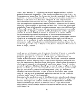 tivista y la del positivista. El científico que no cree en la posición positivista admite la
validez de los puntos de vista estético y ético, pero los considera como pertenecientes a otra
forma de examinar la naturaleza. Esta forma no cae dentro del campo de la ciencia física. El
positivista, a su vez, no admite como reales esos valores, incluso cuando se trate de campos
diferentes al de la ciencia física. Para él una bella puesta de sol es simplemente una
seriación de impresiones sensoriales. Por tanto, según queda expresado al principio, en
tanto que nos ajustemos lógicamente a la doctrina positivista, debemos excluir de nuestra
mente toda influencia de carácter sentimental, estético o ético. Tenemos que atenemos a la
senda lógica. Esta es la indispensable garantía de certeza que la doctrina positivista ofrece.
Y ahora puedo recordar al lector una vez más que estamos examinando un sistema que ha
sido planteado con el propósito, realmente laudable, de proporcionar una base segura a la
veracidad de la ciencia. Por tanto, la posición de la doctrina en su conjunto debe ser
discutida de un modo puramente objetivo y libre de cualquier sentimiento polémico.
En la forma positivista de examinar la naturaleza, las impresiones sensoriales son los datos
primarios, y, en consecuencia, significan realidad inmediata. Dedúcese de ello que, en
principio, será un error hablar de que los sentidos han sido engañados. Lo que en ciertas
circunstancias pueden ser engañadoras no son las impresiones sensoriales mismas, sino las
conclusiones que muchas veces se obtienen de ellas. Cuando introducimos oblicuamente un
bastón en el agua y observa-
78
mos la aparente curvatura en el punto de inmersión, el resultado de la vista no nos engaña
cuando nos muestra que el bastón se curva. Existe realmente una curvatura como
percepción óptica, pero esto no significa, en modo alguno, que el bastón mismo esté
curvado. El positivista no nos permite deducir otras conclusiones. Tenemos una impresión
sensorial de la parte del bastón que está en el agua, y otra contigua de la parte que se halla
en el aire, pero no tenemos derecho a afirmar nada respecto al bastón mismo. Lo más que el
principio positivista puede permitimos es decir que el bastón aparece "como si" estuviera
curvado. Si explicamos el fenómeno diciendo que los rayos de luz que se reflejan en el aire
desde el bastón a los ojos pasan a través de un medio menos denso que el que atraviesan los
rayos que proceden de la parte del bastón sumergida en el agua, y que, por tanto, los
últimos se desvían más fuertemente, la forma de enjuiciar el caso es útil desde algunos
puntos de vista, pero no se acerca más a la realidad que cuando se dice que los sentidos
perciben el bastón "como si" estuviera curvado.
Lo esencial aquí es que, desde el punto de vista del positivismo, ambas formas de enjuiciar
el caso tienen fundamentalmente igual validez, y carecería de sentido intentar juzgar cuál
de las dos tiene mayor valor acudiendo al sentido del tacto para rectificar la aparente
anomalía de un bastón que era recto en el aire y se curva en el agua. En el sistema
positivista poca significación tiene decidirse en un sentido o en otro, pues una ciencia
positivista estricta-
79
 