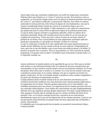 mente lógica tiene que contentarse simplemente con recibir las impresiones sensoriales.
Podemos decir que el bastón se ve "como si" estuviera curvado. En la práctica, como se
comprende, no se ha hecho ningún ensayo serio de aplicar en términos generales esta teoría
del "como si", que hubiera conducido a consecuencias ridículas. Pero ahora no estamos
analizando la teoría positivista sobre la base de alguno de esos fundamentos, sino que la
estamos considerando desde el punto de vista de su consistencia lógica, que es el
fundamento esencial por ella elegido. Y debe mantenerse o caer según las consecuencias
que pueda tener para la ciencia física la aplicación lógica de las premisas positivistas. .
Lo que he dicho respecto al bastón es igualmente aplicable a todos los objetos de la
naturaleza inanimada. Dentro del concepto positivista un árbol no es otra cosa que un
complejo de sensaciones. Vemos que crece, oímos el rumor de sus hojas, olemos el
perfume de sus brotes. Pero si prescindimos de estas impresiones sensoriales nada nos
queda que corresponda a lo que podría ser llamado "el árbol en sí mismo".
Lo que es válido para el mundo de la vida vegetal debe tener igual significación para el
mundo animal. Hablamos de este mundo como de un reino especial e independiente de
seres, pero esto es tan sólo debido a que es una forma convenida de pensar y de hablar. Si
pisamos un gusano éste se retuerce. Tal es lo que podemos ver. Pero carecería de sentido
preguntarse si el gusano sufre un dolor. Un hombre siente únicamente su propio dolor y le
es imposible extender ese
80
mismo sentimiento al mundo animal con la seguridad de que así sea. Decir que un animal
sufre dolores es una afirmación basada sobre un conjunto de diversas características que
corresponden a lo que sucede en nuestro propio caso en circunstancias similares. En el caso
del gusano observamos que se retuerce y se contrae. En el caso de otro animal vemos que
se producen contracciones en su cuerpo, análogas a las que se originan en nosotros en
iguales condiciones. En fin, en el mundo animal se producen ciertos sonidos comparables a
los gritos que lanzamos al experimentar un dolor.
Cuando pasamos desde el mundo animal al de los seres humanos encontramos que los
científicos positivistas establecen una clara distinción entre nuestras propias impresiones y
las impresiones de los demás. Nuestras propias impresiones son la sola realidad, y son
realidades únicamente para uno mismo. Las impresiones de las restantes personas sólo nos
son conocidas indirectamente. Como objetos del conocimiento son algo fundamentalmente
diferente de lo que significan nuestras propias impresiones. Por tanto, cuando hablamos de
ellas seguimos el mismo tipo de analogía de que nos valemos al hablar del dolor de los
animales. Pero, en el estricto concepto positivista, carecemos de un conocimiento
absolutamente seguro de lo que son las impresiones de las restantes personas. Como no son
una percepción sensorial directa no proporcionan una base segura para dar certidumbre a
nuestro conocimiento.
Es indudable que el concepto positivista no puede ser acusado de inconsistencia lógica.
Cuando profundi-
81
 