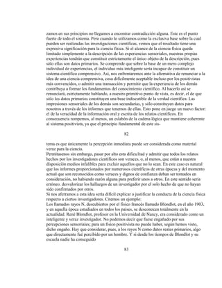 zamos en sus principios no llegamos a encontrar contradicción alguna. Este es el punto
fuerte de todo el sistema. Pero cuando lo utilizamos como la exclusiva base sobre la cual
pueden ser realizadas las investigaciones científicas, vemos que el resultado tiene una
expresiva significación para la ciencia física. Si el alcance de la ciencia física queda
limitado simplemente a la descripción de las experiencias sensoriales, nuestras propias
experiencias tendrán que constituir estrictamente el único objeto de la descripción, pues
sólo ellas son datos primarios. Se comprende que sobre la base de un mero complejo
individual de experiencias, el individuo más inteligente sería incapaz de constituir un
sistema científico comprensivo. Así, nos enfrentaremos ante la alternativa de renunciar a la
idea de una ciencia comprensiva, cosa difícilmente aceptable incluso por los positivistas
más convencidos, o admitir una transacción y permitir que la experiencia de los demás
contribuya a formar los fundamentos del conocimiento científico. Al hacerlo así se
renunciará, estrictamente hablando, a nuestro primitivo punto de vista, es decir, el de que
sólo los datos primarios constituyen una base indiscutible de la verdad científica. Las
impresiones sensoriales de los demás son secundarias, y sólo constituyen datos para
nosotros a través de los informes que tenemos de ellas. Esto pone en juego un nuevo factor:
el de la veracidad de la información oral y escrita de los relatos científicos. En
consecuencia rompemos, al menos, un eslabón de la cadena lógica que mantiene coherente
al sistema positivista, ya que el principio fundamental de este sis-
82
tema es que únicamente la percepción inmediata puede ser considerada como material
veraz para la ciencia.
Permítasenos sin embargo, pasar por alto esta dificu1tad y admitir que todos los relatos
hechos por los investigadores científicos son veraces, o, al menos, que están a nuestra
disposición medios infalibles para excluir aquellos que no lo sean. En este caso es natural
que los informes proporcionados por numerosos científicos de otras épocas y del momento
actual que son reconocidos como veraces y dignos de confianza deban ser tomados en
consideración, no habiendo razón alguna para preferir unos a otros. En este sentido sería
erróneo. desvalorizar los hallazgos de un investigador por el solo hecho de que no hayan
sido confirmados por otros.
Si nos aferramos a esta idea sería difícil explicar o justificar la conducta de la ciencia física
respecto a ciertos investigadores. Citemos un ejemplo:
Los llamados rayos N, descubiertos por el físico francés llamado Blondlot, en el año 1903,
y en aquella época estudiados en todos los países, se desconocen totalmente en la
actualidad. René Blondlot, profesor en la Universidad de Nancy, era considerado como un
inteligente y veraz investigador. No podemos decir que fuese engañado por sus
percepciones sensoriales; para un físico positivista no puede haber, según hemos visto,
dicho engaño. Hay que considerar, pues, a los rayos N como datos reales primarios, algo
que directamente fué percibido por un hombre. Y si desde los tiempos de Blondlot y su
escuela nadie ha conseguido
83
 