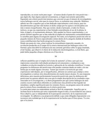 reproducidos, no existe razón para negar —al menos desde el punto de vista positivista—
que algún día, bajo alguna especial circunstancia, se hagan nuevamente apreciables.
Siguiendo este criterio positivista tenemos que convenir en que el número de investigadores
cuyos hallazgos son de valor para la ciencia física, es realmente muy reducido. Debemos
admitir tan sólo a aquellos que se han dedicado especialmente a esta ciencia, pues los
descubrimientos que han sido hechos en dicho campo por los ajenos a tal disciplina son
más o menos insignificantes. Hay que excluir, desde el principio, a todos los físicos.
teóricos, ya que sus experiencias se han limitado esencialmente al uso de la pluma, la
tinta, el papel y el razonamiento abstracto. Sólo quedan los físicos experimentales, y en
primer término aquellos que se han reducido al empleo de instrumentos extraordinariamen-
te sensibles para alguna investigación especial. Por tanto, en la hipótesis positivista sólo un
pequeño número de físicos especializados entran dentro de la categoría aludida de hombres
cuyas contribuciones han hecho progresar la ciencia física.
Desde este punto de vista ¿cómo explicar la extraordinaria impresión causada y la
revolución producida en el campo de la ciencia internacional por hallazgos como el de
Oersted, quien descubrió la influencia de una corriente galvánica sobre la aguja imantada,
el de Faraday, que observó el efecto de la inducción electromagnética, o el de Hertz, que
pudo hallar pequeñas chispas eléctricas en el foco de su
84
reflector parabólico por el empleo de la lente de aumento? ¿Cómo y por qué esas
impresiones sensoriales individuales produjeron tal entusiasmo y condujeron a una
verdadera revolución mundial en la teoría y aplicación de los métodos científicos? A estas
preguntas los defensores del positivismo sólo pueden contestar dando un rodeo y de una
forma que en modo alguno convence. Tienen que recurrir a la teoría de que estas
experiencias individuales, por sí insignificantes, abrieron un camino que condujo a otros
investigadores a realizar otros descubrimientos de mucho mayor alcance. Es una respuesta
defectuosa, pero muestra perfectamente la posición positivista, pues los defensores del
positivismo no quieren admitir otra cosa que la simple descripción de los resultados expe-
rienciados en la investigación; y si ahora preguntamos por qué ciertos hallazgos de unos
cuantos oscuros individuos obtenidos en condiciones muy primitivas han logrado tan
inmediata y amplia significación para los restantes físicos, esa pregunta carece de sentido
para la ciencia física considerada con el criterio positivista.
La razón para tomar esa sorprendente actitud es fácil de comprender. Aquellos que se
inclinan hacia la doctrina que estoy exponiendo niegan la idea y la necesidad de una ciencia
física objetiva, que es independiente de la percepción sensorial y de la experiencia del
investigador. Se adhieren a esa proposición debido a que están obligados lógicamente a no
reconocer otra realidad que la de la experiencia de los hechos que el físico posee. Yo creo
que si la ciencia
85
 