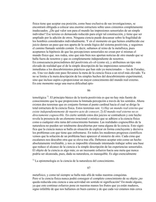 física tiene que aceptar esa posición, como base exclusiva de sus investigaciones, se
encontrará obligada a colocar una enorme estructura sobre unos cimientos completamente
inadecuados. ¿De qué valor son para el mundo las impresiones sensoriales de un simple
individuo? Ese terreno es demasiado reducido para erigir tal construcción, y tiene que ser
ampliado por la adición de otros. Ninguna ciencia puede descansar sobre la fragilidad de
los hombres considerados individualmente. Y en el momento en que hemos establecido ese
juicio damos un paso que nos aparta de la senda lógica del sistema positivista, y seguimos
el camino llamado sentido común. Es decir, saltamos al reino de la metafísica, pues
aceptamos la hipótesis de que las percepciones sensoriales no crean por sí mismas el
mundo físico que. nos rodea, sino que más bien nos aportan noticias de otro mundo que se
halla fuera de nosotros y que es completamente independiente de nosotros.
En consecuencia prescindimos del positivista als-ob (como si), y atribuimos un tipo más
elevado de realidad que el de la simple descripción de las impresiones sensoriales
inmediatas a los descubrimientos prácticos que han sido ya mencionados — los de Faraday,
etc. Una vez dado este paso llevamos la meta de la ciencia física a un nivel más elevado. Ya
no se limita a la mera descripción de los simples hechos del descubrimiento experimental,
sino que incluso aspira a proporcionar un mayor conocimiento del mundo real externo.
En este momento surge una nueva dificultad epis-
86
temológica 1)
. El principio básico de la teoría positivista es que no hay más fuente de
conocimiento que la que proporciona la limitada percepción a través de los sentidos. Ahora
existen dos teoremas que en conjunto forman el punto cardinal hacia el cual se dirige la
total estructura de la ciencia física. Estos teoremas son: 1) Hay un mundo real externo que
existe independientemente de nuestro acto de conocer; 2) El mundo real externo no es
directamente cognoscible. En cierto sentido estos dos juicios se contradicen y este hecho
revela la presencia de un elemento irracional o místico que se adhiere a la ciencia física
como a cualquier otra rama del conocimiento humano. Las realidades cognoscibles de la
naturaleza no pueden ser totalmente descubiertas por rama alguna de la ciencia. Esto signi-
fica que la ciencia nunca se halla en situación de explicar en forma concluyente y decisiva
los problemas con que tiene que enfrentarse. En todos los modernos progresos científicos
vemos que la solución de un problema hace aparecer el misterio de otro. Cada cima que
escalamos nos descubre otra que se eleva tras ella. Debemos aceptar esto como un hecho
absolutamente irrefutable, y nos es imposible eliminado intentando trabajar sobre una base
que reduce el alcance de la ciencia a la simple descripción de las experiencias sensoriales.
El objeto de la ciencia es algo más; es un incesante esfuerzo hacia una meta que nunca
podría ser alcanzada, pues, dada su naturaleza, es inasequible. Es algo esencialmente
1)
La epistemología es la ciencia de la naturaleza del conocimiento.
87
metafísico, y como tal siempre se halla más allá de todas nuestras conquistas.
Pero si la ciencia física nunca podrá conseguir el completo conocimiento de su objeto ¿no
queda reducida esta ciencia a una actividad sin sentido ni significación? En modo alguno,
ya que este continuo esfuerzo pone en nuestras manos los frutos que ya están maduros,
signo infalible de que nos hallamos en buen camino y de que cada vez estamos más cerca
 