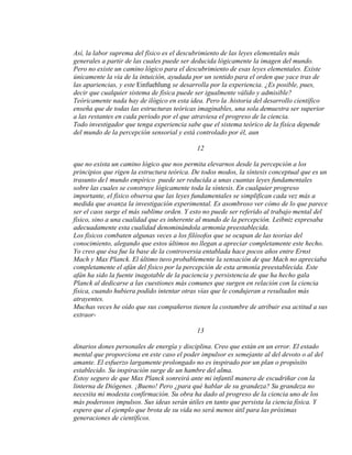 Así, la labor suprema del físico es el descubrimiento de las leyes elementales más
generales a partir de las cuales puede ser deducida lógicamente la imagen del mundo.
Pero no existe un camino lógico para el descubrimiento de esas leyes elementales. Existe
únicamente la vía de la intuición, ayudada por un sentido para el orden que yace tras de
las apariencias, y este Einfuehlung se desarrolla por la experiencia. ¿Es posible, pues,
decir que cualquier sistema de física puede ser igualmente válido y admisible?
Teóricamente nada hay de ilógico en esta idea. Pero la .historia del desarrollo científico
enseña que de todas las estructuras teóricas imaginables, una sola demuestra ser superior
a las restantes en cada período por el que atraviesa el progreso de la ciencia.
Todo investigador que tenga experiencia sabe que el sistema teórico de la física depende
del mundo de la percepción sensorial y está controlado por él, aun
12
que no exista un camino lógico que nos permita elevarnos desde la percepción a los
principios que rigen la estructura teórica. De todos modos, la síntesis conceptual que es un
trasunto de1 mundo empírico puede ser reducida a unas cuantas leyes fundamentales
sobre las cuales se construye lógicamente toda la síntesis. En cualquier progreso
importante, el físico observa que las leyes fundamentales se simplifican cada vez más a
medida que avanza la investigación experimental. Es asombroso ver cómo de lo que parece
ser el caos surge el más sublime orden. Y esto no puede ser referido al trabajo mental del
físico, sino a una cualidad que es inherente al mundo de la percepción. Leibniz expresaba
adecuadamente esta cualidad denominándola armonía preestablecida.
Los físicos combaten algunas veces a los filósofos que se ocupan de las teorías del
conocimiento, alegando que estos últimos no llegan a apreciar completamente este hecho.
Yo creo que ésa fue la base de la controversia entablada hace pocos años entre Ernst
Mach y Max Planck. El último tuvo probablemente la sensación de que Mach no apreciaba
completamente el afán del físico por la percepción de esta armonía preestablecida. Este
afán ha sido la fuente inagotable de la paciencia y persistencia de que ha hecho gala
Planck al dedicarse a las cuestiones más comunes que surgen en relación con la ciencia
física, cuando hubiera podido intentar otras vías que le condujeran a resultados más
atrayentes.
Muchas veces he oído que sus compañeros tienen la costumbre de atribuir esa actitud a sus
extraor-
13
dinarios dones personales de energía y disciplina. Creo que están en un error. El estado
mental que proporciona en este caso el poder impulsor es semejante al del devoto o al del
amante. El esfuerzo largamente prolongado no es inspirado por un plan o propósito
establecido. Su inspiración surge de un hambre del alma.
Estoy seguro de que Max Planck sonreirá ante mi infantil manera de escudriñar con la
linterna de Diógenes. ¡Bueno! Pero ¿para qué hablar de su grandeza? Su grandeza no
necesita mi modesta confirmación. Su obra ha dado al progreso de la ciencia uno de los
más poderosos impulsos. Sus ideas serán útiles en tanto que persista la ciencia física. Y
espero que el ejemplo que brota de su vida no será menos útil para las próximas
generaciones de científicos.
 