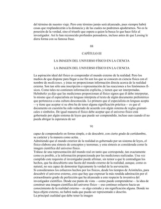 del término de nuestro viaje. Pero este término jamás será alcanzado, pues siempre habrá
cosas que resplandecerán a la distancia y de las cuales no podremos apoderarnos. No es la
posesión de la verdad, sino el triunfo que espera a quien la busca lo que hace feliz al
investigador. Así lo han reconocido profundos pensadores, incluso antes de que Lessing le
diera forma con su famosa frase.
88
CAPÍTULO III
LA IMAGEN DEL UNIVERSO FÍSICO EN LA CIENCIA
LA IMAGEN DEL UNIVERSO FÍSICO EN LA CIENCIA
La aspiración ideal del físico es comprender el mundo externo de la realidad. Pero los
medios de que dispone para llegar a ese fin son los que se conocen en ciencia física con el
nombre de mediciones, y éstas no proporcionan información directa acerca de la realidad
externa. Son tan sólo una inscripción o representación de las reacciones a los fenómenos fí-
sicos. Como tales no contienen información explícita, y tienen que ser interpretadas.
Helmholtz ya dijo que las mediciones proporcionan al físico signos que él debe interpretar,
lo mismo que el especialista en lenguas interpreta el texto de algún documento prehistórico
que pertenezca a una cultura desconocida. Lo primero que el especialista en lenguas acepta
—y tiene que aceptar si su obra ha de tener alguna significación práctica— es que el
documento en cuestión ha sido redactado de acuerdo con algún sistema de reglas gramati-
cales o símbolos. De igual manera el físico debe aceptar que el universo físico está
gobernado por algún sistema de leyes que puede ser comprendido, incluso aun cuando él no
pueda abrigar la esperanza de ser
91
capaz de comprenderlo en forma simple, o de descubrir, con cierto grado de certidumbre,
su carácter y la manera como actúa. .
Admitiendo que el mundo exterior de la realidad es gobernado por un sistema de leyes, el
físico elabora una síntesis de conceptos y teoremas; y esta síntesis es considerada como la
imagen científica del universo físico.
Trátase de una representación del mundo real en tanto que corresponde, tan exactamente
como es posible, a la información proporcionada por las mediciones realizadas. Una vez
cumplido este requisito el investigador puede afirmar, sin temor a que le contradigan los
hechos, que ha descubierto una faceta del mundo externo de la realidad, aunque, como es
natural, no sea capaz de demostrar lógicamente la verdad de la aseveración.
Si consideramos los esfuerzos hechos por los físicos, desde los tiempos de Aristóteles, para
descubrir el universo externo, creo que hay que expresar la más rendida admiración por el
extraordinario grado de perfección que ha alcanzado a este respecto la inventiva del
investigador científico. Desde ese punto de vista —como puede comprenderse— la idea de
construir una imagen científica del universo físico —ese continuo esfuerzo hacia un
conocimiento de la realidad externa— es algo extraño y sin significación alguna. Donde no
haya objeto externo, no habrá nada que pueda ser representado o descrito.
La principal cualidad que debe tener la imagen
 