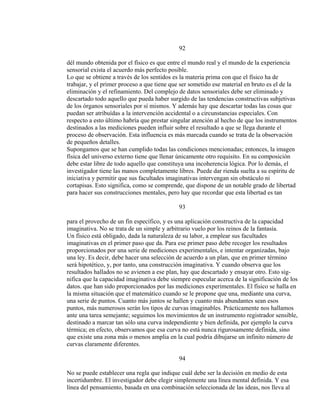 92
dél mundo obtenida por el físico es que entre el mundo real y el mundo de la experiencia
sensorial exista el acuerdo más perfecto posible.
Lo que se obtiene a través de los sentidos es la materia prima con que el físico ha de
trabajar, y el primer proceso a que tiene que ser sometido ese material en bruto es el de la
eliminación y el refinamiento. Del complejo de datos sensoriales debe ser eliminado y
descartado todo aquello que pueda haber surgido de las tendencias constructivas subjetivas
de los órganos sensoriales por sí mismos. Y además hay que descartar todas las cosas que
puedan ser atribuídas a la intervención accidental o a circunstancias especiales. Con
respecto a esto último habría que prestar singular atención al hecho de que los instrumentos
destinados a las mediciones pueden influir sobre el resultado a que se llega durante el
proceso de observación. Esta influencia es más marcada cuando se trata de la observación
de pequeños detalles.
Supongamos que se han cumplido todas las condiciones mencionadas; entonces, la imagen
física del universo externo tiene que llenar únicamente otro requisito. En su composición
debe estar libre de todo aquello que constituya una incoherencia lógica. Por lo demás, el
investigador tiene las manos completamente libres. Puede dar rienda suelta a su espíritu de
iniciativa y permitir que sus facultades imaginativas intervengan sin obstáculo ni
cortapisas. Esto significa, como se comprende, que dispone de un notable grado de libertad
para hacer sus construcciones mentales, pero hay que recordar que esta libertad es tan
93
para el provecho de un fin específico, y es una aplicación constructiva de la capacidad
imaginativa. No se trata de un simple y arbitrario vuelo por los reinos de la fantasía.
Un físico está obligado, dada la naturaleza de su labor, a emplear sus facultades
imaginativas en el primer paso que da. Para ese primer paso debe recoger los resultados
proporcionados por una serie de mediciones experimentales, e intentar organizadas, bajo
una ley. Es decir, debe hacer una selección de acuerdo a un plan, que en primer término
será hipotético, y, por tanto, una construcción imaginativa. Y cuando observa que los
resultados hallados no se avienen a ese plan, hay que descartado y ensayar otro. Esto sig-
nifica que la capacidad imaginativa debe siempre especular acerca de la significación de los
datos. que han sido proporcionados por las mediciones experimentales. El físico se halla en
la misma situación que el matemático cuando se le propone que una, mediante una curva,
una serie de puntos. Cuanto más juntos se hallen y cuanto más abundantes sean esos
puntos, más numerosos serán los tipos de curvas imaginables. Prácticamente nos hallamos
ante una tarea semejante; seguimos los movimientos de un instrumento registrador sensible,
destinado a marcar tan sólo una curva independiente y bien definida, por ejemplo la curva
térmica; en efecto, observamos que esa curva no está nunca rigurosamente definida, sino
que existe una zona más o menos amplia en la cual podría dibujarse un infinito número de
curvas claramente diferentes.
94
No se puede establecer una regla que indique cuál debe ser la decisión en medio de esta
incertidumbre. El investigador debe elegir simplemente una línea mental definida. Y esa
línea del pensamiento, basada en una combinación seleccionada de las ideas, nos lleva al
 
