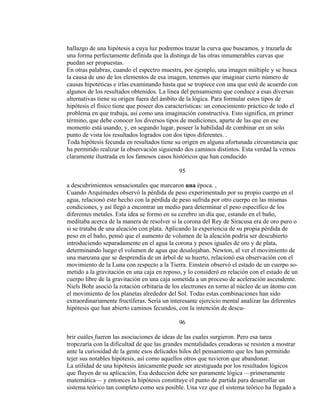 hallazgo de una hipótesis a cuya luz podremos trazar la curva que buscamos, y trazarla de
una forma perfectamente definida que la distinga de las otras innumerables curvas que
puedan ser propuestas.
En otras palabras, cuando el espectro muestra, por ejemplo, una imagen múltiple y se busca
la causa de uno de los elementos de esa imagen, tenemos que imaginar cierto número de
causas hipotéticas e irlas examinando hasta que se tropiece con una que esté de acuerdo con
algunos de los resultados obtenidos. La línea del pensamiento que conduce a esas diversas
alternativas tiene su origen fuera del ámbito de la lógica. Para formular estos tipos de
hipótesis el físico tiene que poseer dos características: un conocimiento práctico de todo el
problema en que trabaja, así como una imaginación constructiva. Esto significa, en primer
término, que debe conocer los diversos tipos de mediciones, aparte de las que en ese
momento está usando, y, en segundo lugar, poseer la habilidad de combinar en un solo
punto de vista los resultados logrados con dos tipos diferentes. .
Toda hipótesis fecunda en resultados tiene su origen en alguna afortunada circunstancia que
ha permitido realizar la observación siguiendo dos caminos distintos. Esta verdad la vemos
claramente ilustrada en los famosos casos históricos que han conducido
95
a descubrimientos sensacionales que marcaron una época. ,
Cuando Arquímedes observó la pérdida de peso experimentado por su propio cuerpo en el
agua, relacionó este hecho con la pérdida de peso sufrida por otro cuerpo en las mismas
condiciones, y así llegó a encontrar un medio para determinar el peso específico de los
diferentes metales. Esta idea se formo en su cerebro un día que, estando en el baño,
meditaba acerca de la manera de resolver si la corona del Rey de Siracusa era de oro puro o
si se trataba de una aleación con plata. Aplicando la experiencia de su propia pérdida de
peso en el baño, pensó que el aumento de volumen de la aleación podría ser descubierto
introduciendo separadamente en el agua la corona y pesos iguales de oro y de plata,
determinando luego el volumen de agua que desalojaban. Newton, al ver el movimiento de
una manzana que se desprendía de un árbol de su huerto, relacionó esa observación con el
movimiento de la Luna con respecto a la Tierra. Einstein observó el estado de un cuerpo so-
metido a la gravitación en una caja en reposo, y lo consideró en relación con el estado de un
cuerpo libre de la gravitación en una caja sometida a un proceso de aceleración ascendente.
Niels Bohr asoció la rotación orbitaria de los electrones en torno al núcleo de un átomo con
el movimiento de los planetas alrededor del Sol. Todas estas combinaciones han sido
extraordinariamente fructíferas. Sería un interesante ejercicio mental analizar las diferentes
hipótesis que han abierto caminos fecundos, con la intención de descu-
96
brir cuáles fueron las asociaciones de ideas de las cuales surgieron. Pero esa tarea
tropezaría con la dificultad de que las grandes mentalidades creadoras se resisten a mostrar
ante la curiosidad de la gente esos delicados hilos del pensamiento que les han permitido
tejer sus notables hipótesis, así como aquellos otros que tuvieron que abandonar.
La utilidad de una hipótesis únicamente puede ser atestiguada por los resultados lógicos
que fluyen de su aplicación, Esa deducción debe ser puramente lógica —primeramente
matemática— y entonces la hipótesis constituye el punto de partida para desarrollar un
sistema teórico tan completo como sea posible. Una vez que el sistema teórico ha llegado a
 