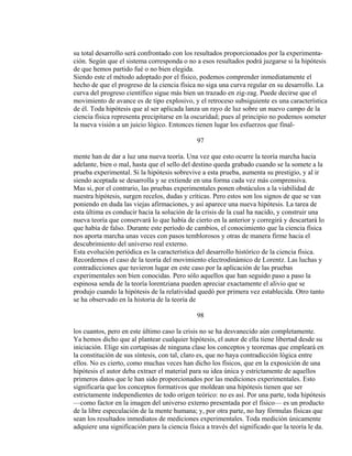 su total desarrollo será confrontado con los resultados proporcionados por la experimenta-
ción. Según que el sistema corresponda o no a esos resultados podrá juzgarse si la hipótesis
de que hemos partido fué o no bien elegida.
Siendo este el método adoptado por el físico, podemos comprender inmediatamente el
hecho de que el progreso de la ciencia física no siga una curva regular en su desarrollo. La
curva del progreso científico sigue más bien un trazado en zig-zag. Puede decirse que el
movimiento de avance es de tipo explosivo, y el retroceso subsiguiente es una característica
de él. Toda hipótesis que al ser aplicada lanza un rayo de luz sobre un nuevo campo de la
ciencia física representa precipitarse en la oscuridad; pues al principio no podemos someter
la nueva visión a un juicio lógico. Entonces tienen lugar los esfuerzos que final-
97
mente han de dar a luz una nueva teoría. Una vez que esto ocurre la teoría marcha hacia
adelante, bien o mal, hasta que el sello del destino queda grabado cuando se la somete a la
prueba experimental. Si la hipótesis sobrevive a esta prueba, aumenta su prestigio, y al ir
siendo aceptada se desarrolla y se extiende en una forma cada vez más comprensiva.
Mas si, por el contrario, las pruebas experimentales ponen obstáculos a la viabilidad de
nuestra hipótesis, surgen recelos, dudas y críticas. Pero estos son los signos de que se van
poniendo en duda las viejas afirmaciones, y así aparece una nueva hipótesis. La tarea de
esta última es conducir hacia la solución de la crisis de la cual ha nacido, y construir una
nueva teoría que conservará lo que había de cierto en la anterior y corregirá y descartará lo
que había de falso. Durante este período de cambios, el conocimiento que la ciencia física
nos aporta marcha unas veces con pasos temblorosos y otras de manera firme hacia el
descubrimiento del universo real externo.
Esta evolución periódica es la característica del desarrollo histórico de la ciencia física.
Recordemos el caso de la teoría del movimiento electrodinámico de Lorentz. Las luchas y
contradicciones que tuvieron lugar en este caso por la aplicación de las pruebas
experimentales son bien conocidas. Pero sólo aquellos que han seguido paso a paso la
espinosa senda de la teoría lorentziana pueden apreciar exactamente el alivio que se
produjo cuando la hipótesis de la relatividad quedó por primera vez establecida. Otro tanto
se ha observado en la historia de la teoría de
98
los cuantos, pero en este último caso la crisis no se ha desvanecido aún completamente.
Ya hemos dicho que al plantear cualquier hipótesis, el autor de ella tiene libertad desde su
iniciación. Elige sin cortapisas de ninguna clase los conceptos y teoremas que empleará en
la constitución de sus síntesis, con tal, claro es, que no haya contradicción lógica entre
ellos. No es cierto, como muchas veces han dicho los físicos, que en la exposición de una
hipótesis el autor deba extraer el material para su idea única y estrictamente de aquellos
primeros datos que le han sido proporcionados por las mediciones experimentales. Esto
significaría que los conceptos formativos que moldean una hipótesis tienen que ser
estrictamente independientes de todo origen teórico: no es así. Por una parte, toda hipótesis
—como factor en la imagen del universo externo presentada por el físico— es un producto
de la libre especulación de la mente humana; y, por otra parte, no hay fórmulas físicas que
sean los resultados inmediatos de mediciones experimentales. Toda medición únicamente
adquiere una significación para la ciencia física a través del significado que la teoría le da.
 