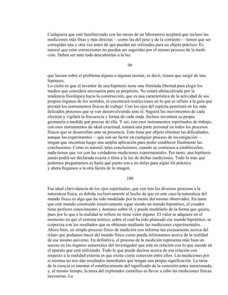 Cualquiera que esté familiarizado con las tareas de un laboratorio aceptará que incluso las
mediciones más finas y más directas —como las del peso y de la corriente— tienen que ser
corregidas una y otra vez antes de que puedan ser utilizadas para un objeto práctico. Es
natural que estas correcciones no puedan ser sugeridas por el mismo proceso de la medi-
ción. Deben ser ante todo descubiertas a la luz
99
que lanzan sobre el problema alguna o algunas teorías; es decir, tienen que surgir de una
hipótesis.
Lo cierto es que el inventor de una hipótesis tiene una ilimitada libertad para elegir los
medios que considera necesarios para su propósito. No estará obstaculizado por la
tendencia fisiológica hacia la construcción, que es una característica de la actividad de sus
propios órganos de los sentidos, ni encontrará restricciones en lo que se refiere a la guía que
prestan los instrumentos físicos de trabajo. Con los ojos del espíritu penetrará en los más
delicados procesos que se van desenvolviendo ante él. Seguirá los movimientos de cada
electrón y vigilará la frecuencia y forma de cada onda. Incluso inventará su propia
geometría a medida que precise de ella. Y así, con esos instrumentos espirituales de trabajo,
con esos instrumentos de ideal exactitud, tomará una parte personal en todos los procesos
físicos que se desarrollan ante su presencia. Esto tiene por objeto eliminar las dificultades,
aunque los experimentos —que son un factor en cualquier proceso de investigación—
tengan que encontrar luego una amplia aplicación para poder establecer finalmente las
conclusiones. Como es natural, tales conclusiones, cuando se comienza a establecerlas,
nada tienen que ver con las verdaderas mediciones experimentales. Por tanto, una hipótesis
jamás podrá ser declarada exacta o falsa a la luz de dichas mediciones. Todo lo más que
podemos preguntarnos es hasta qué punto son o no útiles para algún fin práctico.
y ahora llegamos a la otra faceta de la imagen.
100
Esa ideal clarividencia de los ojos espirituales, que ven tras los diversos procesos a la
naturaleza física, es debida exclusivamente al hecho de que en este caso la naturaleza del
mundo físico es algo que ha sido modelado por la mente del mismo observador. En tanto
que este mundo construído intuitivamente sigue siendo un mundo hipotético, el creador
tiene perfecto conocimiento y dominio sobre él, y puede modelarlo de la forma que quiera,
pues por lo que a la realidad se refiere no tiene valor alguno. El valor se adquiere en el
momento en que el sistema teórico, sobre el cual ha sido planeado ese mundo hipotético, se
corporiza con los resultados que se obtienen mediante las mediciones experimentales.
Ahora bien, un simple proceso físico de medición nos informa tan escasamente acerca del
relato que podamos hacer del mundo físico como pueda informamos acerca de la realidad
de ese mismo universo. En definitiva, el proceso de la medición representa más bien un
suceso en los órganos sensoriales del investigador que está en relación con lo que sucede en
el aparato que está utilizando. Todo lo que puede decirse acerca de esa relación con
respecto a la realidad externa es que existe cierta conexión entre ellos. Las mediciones por
sí mismas no nos dan resultados inmediatos que tengan una propia significación. La tarea
de la ciencia es intentar el establecimiento del significado de la conexión antes mencionada,
y, al mismo tiempo, la tarea del explorador científico es llevar a cabo las mediciones físicas
necesarias. La
 