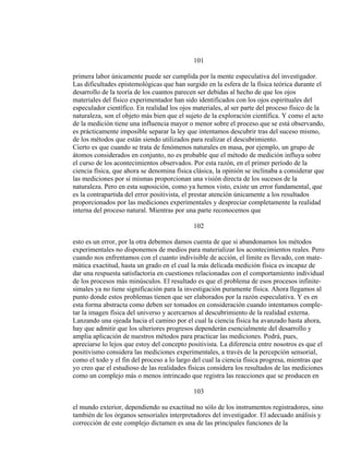 101
primera labor únicamente puede ser cumplida por la mente especulativa del investigador.
Las dificultades epistemológicas que han surgido en la esfera de la física teórica durante el
desarrollo de la teoría de los cuantos parecen ser debidas al hecho de que los ojos
materiales del físico experimentador han sido identificados con los ojos espirituales del
especulador científico. En realidad los ojos materiales, al ser parte del proceso físico de la
naturaleza, son el objeto más bien que el sujeto de la exploración científica. Y como el acto
de la medición tiene una influencia mayor o menor sobre el proceso que se está observando,
es prácticamente imposible separar la ley que intentamos descubrir tras del suceso mismo,
de los métodos que están siendo utilizados para realizar el descubrimiento.
Cierto es que cuando se trata de fenómenos naturales en masa, por ejemplo, un grupo de
átomos considerados en conjunto, no es probable que el método de medición influya sobre
el curso de los acontecimientos observados. Por esta razón, en el primer período de la
ciencia física, que ahora se denomina física clásica, la opinión se inclinaba a considerar que
las mediciones por sí mismas proporcionan una visión directa de los sucesos de la
naturaleza. Pero en esta suposición, como ya hemos visto, existe un error fundamental, que
es la contrapartida del error positivista, el prestar atención únicamente a los resultados
proporcionados por las mediciones experimentales y despreciar completamente la realidad
interna del proceso natural. Mientras por una parte reconocemos que
102
esto es un error, por la otra debemos damos cuenta de que si abandonamos los métodos
experimentales no disponemos de medios para materializar los acontecimientos reales. Pero
cuando nos enfrentamos con el cuanto indivisible de acción, el límite es llevado, con mate-
mática exactitud, hasta un grado en el cual la más delicada medición física es incapaz de
dar una respuesta satisfactoria en cuestiones relacionadas con el comportamiento individual
de los procesos más minúsculos. El resultado es que el problema de esos procesos infinite-
simales ya no tiene significación para la investigación puramente física. Ahora llegamos al
punto donde estos problemas tienen que ser elaborados por la razón especulativa. Y es en
esta forma abstracta como deben ser tomados en consideración cuando intentamos comple-
tar la imagen física del universo y acercarnos al descubrimiento de la realidad externa.
Lanzando una ojeada hacia el camino por el cual la ciencia física ha avanzado hasta ahora,
hay que admitir que los ulteriores progresos dependerán esencialmente del desarrollo y
amplia aplicación de nuestros métodos para practicar las mediciones. Podrá, pues,
apreciarse lo lejos que estoy del concepto positivista. La diferencia entre nosotros es que el
positivismo considera las mediciones experimentales, a través de la percepción sensorial,
como el todo y el fin del proceso a lo largo del cual la ciencia física progresa, mientras que
yo creo que el estudioso de las realidades físicas considera los resultados de las mediciones
como un complejo más o menos intrincado que registra las reacciones que se producen en
103
el mundo exterior, dependiendo su exactitud no sólo de los instrumentos registradores, sino
también de los órganos sensoriales interpretadores del investigador. El adecuado análisis y
corrección de este complejo dictamen es una de las principales funciones de la
 