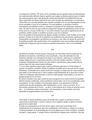 investigación científica. Por tanto, de los resultados que nos proporcionan las determinacio-
nes experimentales deberán elegirse aquellos que tengan un alcance práctico para el objeto
de nuestra pesquisa, pues cada particular intento para descubrir la realidad del universo
físico representa una forma especial de una cierta cuestión que planteamos a la naturaleza.
Ahora bien, no es posible plantear una cuestión razonable a no ser que dispongamos de una
teoría razonable a cuya luz se establezca. En otras palabras, es necesario construir
mentalmente una hipótesis teórica y someterla a la prueba de las mediciones experimen-
tales. He aquí la causa de que ciertas investigaciones tengan un significado a la luz de una
teoría, pero no a la que irradia otra. Y así ocurre muchas veces que la significación de un
problema cambia cuando se modifica la teoría a cuya luz se planteó.
Sirva de ejemplo la transmutación de algunos metales corrientes, como la plata, el oro. Para
quienes vivieron en los días de la alquimia este problema tenía una enorme significación, e
innumerables investigadores sacrificaron sus recursos y sus vidas con ánimo de resolverlo.
El problema perdió toda significación y fué considerado como una necedad cuando quedó
establecido el dogma de que los átomos no pueden transmutarse. Pero en la actualidad,
desde
104
que Bohr ha emitido su teoría de que el átomo de oro sólo difiere del de la plata por la
pérdida de un electrón, el problema se ha actualizado, y han sido aplicados los más
modernos métodos con el propósito de llegar a una solución. Apréciase la verdad del
antiguo adagio de que la experiencia muestra la ruta del estudio científico. Cuando se
examinan inteligentemente incluso los más inútiles experimentos, éstos pueden abrir el
camino hacia los más sensacionales hallazgos.
Y es así cómo aquellos ensayos más o menos arbitrarios para hacer oro han abierto el
camino a la química científica. Desde el problema insoluble del perpetuum mobile surgió,
finalmente, el principio de la conservación de la energía. La larga serie de vanas tentativas
para medir el movimiento de la Tierra condujo al descubrimiento de la teoría de la relati-
vidad. Los hallazgos experimentales y teóricos están siempre relacionados, y los unos no
pueden progresar sin los otros.
Se observa muchas veces que cuando un nuevo progreso en la ciencia teórica ha quedado
definitivamente establecido, ciertos problemas relacionados con él son considerados como
insensateces. Es más, también se ha intentado algunas veces demostrar la falta de
significación de tales problemas sobre fundamentos a priori. Esto es un error. Ni el
movimiento absoluto de la Tierra —es decir, el movimiento de la Tierra en relación con el
éter— ni el absoluto espacio newtoniano, son insensateces, como muchas veces han
declarado los popularizadores de la teoría de la
105
relatividad. El primer problema carece de sentido sólo cuando se introduce la teoría
especial de la relatividad, y ocurre lo mismo con el segundo cuando se apela a la teoría
general de la relatividad.
Cuando nos remontamos en el curso de los siglos vemos que las doctrinas de la
interpretación de la naturaleza, que eran consideradas como buenas y sólidas en su época,
se han derrumbado al ser iluminadas por la luz de alguna nueva teoría científica. Cumplen
un papel, y luego pasan. Y aunque fueron sustituídas por dogmas más científicos, hay que
 