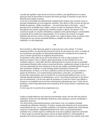 recordar que aquellas viejas teorías tuvieron un sentido y una significación en su época,
igual que otras las han tenido en nuestros días hasta que llegó el momento en que nuevas
doctrinas han tomado su puesto.
La ley de la causalidad era unánimemente aceptada hasta tiempos muy recientes como un
principio fundamental en la investigación científica. Pero ahora se libra en torno de ella una
batalla de opiniones. ¿Debe considerarse —tal como hasta ahora se ha hecho— que el
principio de la causalidad tiene validez y fuerza en todos los fenómenos físicos? ¿ O tiene
únicamente una sumaria significación científica cuando se aplica a los átomos? Esta
cuestión no puede ser resuelta refiriéndola a cualquier teoría epistemológica o sometiéndola
a la prueba de las mediciones experimentales. En su tentativa de construir su imagen
hipotética del universo externo, el físico puede o no, según le plazca, basar su síntesis sobre
el principio de una estricta causalidad dinámica o adoptar tan sólo una causalidad
estadística. Lo más importante
106
de la cuestión es saber hasta qué grado se avanza por uno u otro camino. Y la única
respuesta posible es la elección provisional de uno de los dos puntos de vista y el estudio de
las conclusiones que pueden ser lógicamente deducidas de la aceptación de ese punto de
vista, lo mismo que hicimos al ocupamos del positivismo.
En principio no hay duda de que de los dos puntos de vista se elige el primero. En la
práctica se elegirá, como es natural, aquel que prometa ser más satisfactorio en sus
resultados lógicos. y ahora debo declarar explícitamente mi creencia de que la causalidad
estrictamente dinámica debe merecer nuestra preferencia, simplemente porque la idea de un
Universo gobernado por leyes dinámicas le da una más amplia y profunda aplicación que la
idea meramente estadística, la cual restringe desde el principio el alcance del
descubrimiento; en efecto, en la física estadística existen tan sólo leyes que se refieren a
grupos de fenómenos. Los acontecimientos particulares, como tales, son admitidos y
reconocidos expresamente, pero la cuestión de su seriación gobernada por leyes es con-
siderada absurda basándose en fundamentos a priori. Esta forma de proceder no me parece
que sea satisfactoria, y no he sido capaz de encontrar ni el más leve motivo que obligue a
renunciar a la aceptación de un universo estrictamente gobernado por leyes, si bien sea un
problema a tratar el descubrimiento de la naturaleza de las fuerzas físicas o espirituales que
nos rodean.
Es obvio que de la sucesión de las experiencias rea-
107
lizadas no pueda deducirse una conexión estrictamente causal, sino tan sólo una relación
estadística. Incluso las más delicadas mediciones están expuestas a errores accidentales e
imposibles de prever.
Una observación experimental presenta, como hemos visto, un complejo resultado
construído por diferentes elementos. E incluso, aunque todo elemento sea la consecuencia
causal directa de otro, no es posible considerar a ese elemento original como estrictamente
causal en el experimento, independientemente de los otros, ya que puede producir
resultados muy variados según la combinación en la cual se aplique cada factor elemental.
Y ahora surge una cuestión que parece colocar un límite definitivo e infranqueable al
principio de la estricta causalidad, al menos en la esfera espiritual. Esta cuestión tiene tanto
 