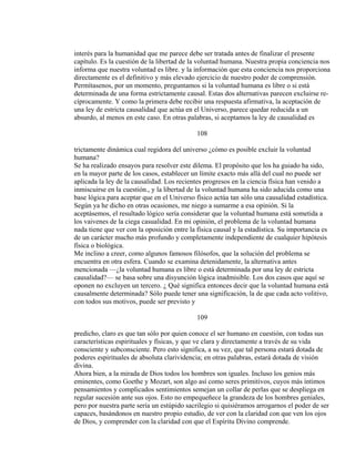 interés para la humanidad que me parece debe ser tratada antes de finalizar el presente
capítulo. Es la cuestión de la libertad de la voluntad humana. Nuestra propia conciencia nos
informa que nuestra voluntad es libre. y la información que esta conciencia nos proporciona
directamente es el definitivo y más elevado ejercicio de nuestro poder de comprensión.
Permítasenos, por un momento, preguntamos si la voluntad humana es libre o si está
determinada de una forma estrictamente causal. Estas dos alternativas parecen excluirse re-
cíprocamente. Y como la primera debe recibir una respuesta afirmativa, la aceptación de
una ley de estricta causalidad que actúa en el Universo, parece quedar reducida a un
absurdo, al menos en este caso. En otras palabras, si aceptamos la ley de causalidad es
108
trictamente dinámica cual regidora del universo ¿cómo es posible excluir la voluntad
humana?
Se ha realizado ensayos para resolver este dilema. El propósito que los ha guiado ha sido,
en la mayor parte de los casos, establecer un límite exacto más allá del cual no puede ser
aplicada la ley de la causalidad. Los recientes progresos en la ciencia física han venido a
inmiscuirse en la cuestión., y la libertad de la voluntad humana ha sido aducida como una
base lógica para aceptar que en el Universo físico actúa tan sólo una causalidad estadística.
Según ya he dicho en otras ocasiones, me niego a sumarme a esa opinión. Si la
aceptásemos, el resultado lógico sería considerar que la voluntad humana está sometida a
los vaivenes de la ciega casualidad. En mi opinión, el problema de la voluntad humana
nada tiene que ver con la oposición entre la física causal y la estadística. Su importancia es
de un carácter mucho más profundo y completamente independiente de cualquier hipótesis
física o biológica.
Me inclino a creer, como algunos famosos filósofos, que la solución del problema se
encuentra en otra esfera. Cuando se examina detenidamente, la alternativa antes
mencionada —¿la voluntad humana es libre o está determinada por una ley de estricta
causalidad?— se basa sobre una disyunción lógica inadmisible. Los dos casos que aquí se
oponen no excluyen un tercero. ¿ Qué significa entonces decir que la voluntad humana está
causalmente determinada? Sólo puede tener una significación, la de que cada acto volitivo,
con todos sus motivos, puede ser previsto y
109
predicho, claro es que tan sólo por quien conoce el ser humano en cuestión, con todas sus
características espirituales y físicas, y que ve clara y directamente a través de su vida
consciente y subconsciente. Pero esto significa, a su vez, que tal persona estará dotada de
poderes espirituales de absoluta clarividencia; en otras palabras, estará dotada de visión
divina.
Ahora bien, a la mirada de Dios todos los hombres son iguales. Incluso los genios más
eminentes, como Goethe y Mozart, son algo así como seres primitivos, cuyos más íntimos
pensamientos y complicados sentimientos semejan un collar de perlas que se despliega en
regular sucesión ante sus ojos. Esto no empequeñece la grandeza de los hombres geniales,
pero por nuestra parte sería un estúpido sacrilegio si quisiéramos arrogarnos el poder de ser
capaces, basándonos en nuestro propio estudio, de ver con la claridad con que ven los ojos
de Dios, y comprender con la claridad con que el Espíritu Divino comprende.
 
