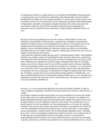 La inteligencia ordinaria no puede penetrar en las grandes profundidades del pensamiento,
y cuando decimos que los fenómenos espirituales están determinados, el juicio elude la
posibilidad de la prueba. Es de un carácter metafísico, lo mismo que el juicio de que existe
un mundo exterior real. Pero el juicio de que los fenómenos espirituales están determinados
es lógicamente inatacable y desempeña un papel importante de nuestra persecución del
conocimiento, dado que forma la base de todas las tentativas para comprender las
conexiones entre los acontecimientos espirituales. Ningún biógrafo intentará resolver, la
cues-
110
tión de los motivos que gobiernan los actos de su héroe, atribuyéndolos al mero azar.
Atribuirá su incapacidad a la falta de datos, o admitirá que sus poderes de penetración
espiritual no llegan a bucear en la profundidad de esos motivos. En la práctica de la vida
cotidiana nuestra actitud para con el prójimo está basada en la aceptación de que sus
palabras y actos están determinados por. diferentes causas que radican en la naturaleza
individual misma o en el medio, incluso aunque se admita que las fuentes de esas causas no
pueden ser descubiertas por nosotros.
¿ Qué queremos significar cuando decimos que la voluntad humana es libre? Tales palabras
significan que siempre tenemos la posibilidad de elegir entre dos alternativas cuando llega
el momento de tomar una decisión. Este juicio no está en contradicción con lo que ya se ha
dicho. Hallaríase en contradicción tan sólo cuando un hombre fuera capaz de ver perfec-
tamente a través de sí mismo, como los ojos de Dios pueden hacerlo; entonces, basándose
en la ley de causalidad, podría prever todas las acciones de su voluntad, y, en consecuencia,
ya no sería libre. Pero el caso queda lógicamente excluído, pues los ojos más penetrantes
son incapaces de verse, al igual que un instrumento de trabajo no puede actuar sobre sí mis-
mo. El objeto y el sujeto de un acto de conocimiento jamás pueden ser identificados. Así,
sólo es posible hablar de acto de conocimiento cuando el objeto que va a ser conocido no es
influído por la acción del sujeto que inicia y realiza dicho acto. Por tanto, la cuestión de si
la ley de causalidad es aplicable en
111
este caso, o si es un contrasentido aplicarla a la acción de la propia voluntad, es algo así
como si alguien se preguntase si podría elevarse por encima de sí mismo o correr tras de. su
sombra.
En principio cualquier hombre puede aplicar la ley de causalidad a los sucesos del mundo
que le rodea, tanto en el orden espiritual como en el físico, de acuerdo a la medida de su
propia capacidad intelectual; pero tan sólo puede hacerlo cuando está seguro de que el acto
de aplicar dicha ley no tiene influencia sobre el suceso mismo. En consecuencia, no le es
posible aplicar la ley de causalidad a sus futuros pensamientos o a los actos de su propia
voluntad. Estos son los únicos objetos que para el individuo no caen dentro de la fuerza de
la ley de causalidad de tal modo que pueda ejercer su acción sobre ellos. Y estos objetos
son sus más queridos e íntimos tesoros. De su sabio gobierno dependen la paz y felicidad
de su vida. La ley de causalidad no puede dictar la línea de acción y no es capaz de relevar
al individuo de la responsabilidad moral de sus propias acciones. La sanción de la
responsabilidad moral procede de otra ley que nada tiene que ver con la ley de causalidad.
La propia conciencia es el tribunal que aplicará esa ley de responsabilidad moral, y oirá sus
 