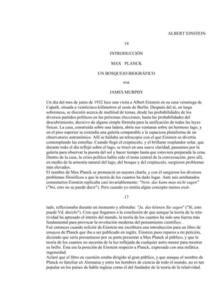 ALBERT EINSTEIN.
14
INTRODUCCIÓN
MAX PLANCK
UN BOSQUEJO BIOGRÁFICO
POR
JAMES MURPHY
Un día del mes de junio de 1932 hice una visita a Albert Einstein en su casa veraniega de
Caputh, situada a veinticinco kilómetros al oeste de Berlín. Después del té, en larga
sobremesa, se discutió acerca de multitud de temas, desde las probabilidades de los
diversos partidos políticos en las próximas elecciones, hasta las probabilidades del
descubrimiento, decisivo de alguna simple fórmula para la unificación de todas las leyes
físicas. La casa, construida sobre una ladera, abría sus ventanas sobre un hermoso lago, y
en el piso superior se extendía una galería comparable a la espaciosa plataforma de un
observatorio astronómico. Allí se hallaba un telescopio con el que Einstein se divertía
contemplando las estrellas. Cuando llegó el crepúsculo, y el brillante resplandor solar, que
durante todo el día reflejó sobre el lago, se trocó en una suave claridad, paseamos por la
galería para observar la puesta del sol y hacer tiempo hasta que estuviera preparada la cena.
Dentro de la casa, la crisis política había sido el tema central de la conversación, pero allí,
en medio de la armonía natural del lago, del bosque y del crepúsculo, surgieron problemas
más elevados.
El nombre de Max Planck se pronunció en nuestra charla, y con él surgieron los diversos
problemas filosóficos a que la teoría de los cuantos ha dado lugar. Ante mis arrebatados
comentarios Einstein replicaba casi invariablemente: "Nein, das kann man nicht sagen"
("No, esto no se puede decir"). Pero cuando yo emitía algún concepto menos exal-
17
tado, reflexionaba durante un momento y afirmaba: "Ja, das können Sie sagen" ("Sí, esto
puede Vd. decirlo"). Creo que llegamos a la conclusión de que aunque la teoría de la rela-
tividad ha apresado el interés del mundo, la teoría de los cuantos ha sido una fuerza más
fundamental para provocar la revolución moderna del pensamiento científico. .
Fué entonces cuando solicité de Einstein me escribiera una introducción para un libro de
ensayos de Planck que iba a ser publicado en inglés. Einstein puso reparos a mi petición,
diciendo que sería presuntuoso por su parte presentar a Max Planck al público, y que la
teoría de los cuantos no necesita de la luz reflejada de cualquier astro menor para mostrar
su brillo. Ésta era la posición de Einstein respecto a Planck, expresada con una enfática
ingenuidad.
Aclaré que el libro en cuestión estaba dirigido al gran público, y que aunque el nombre de
Planck es familiar en Alemania y entre los hombres de ciencia de todo el mundo, no es tan
popular en los países de habla inglesa como el del fundador de la teoría de la relatividad.
 