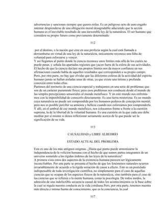 advertencias y sanciones siempre que quiera oirlas. Es un peligroso acto de auto engaño
intentar desprenderse de una obligación moral desagradable aduciendo que la acción
humana es el inevitable resultado de una inexorable ley de la naturaleza. El ser humano que
considera su propio futuro como previamente determinado
112
por el destino, o la nación que cree en una profecía según la cual está llamada a
derrumbarse en virtud de una ley de la naturaleza, únicamente reconoce una falta de
voluntad para esforzarse y vencer.
Y así llegamos al punto donde la ciencia reconoce unos límites más allá de los cuales no
puede pasar, y señala las apartadas regiones que yacen fuera de la esfera de sus actividades.
El hecho de que la ciencia declare sus propios límites nos da mayor confianza en sus
afirmaciones cuando habla de aquellos resultados que corresponden a su propio campo.
Pero, por otra parte, no hay que olvidar que las diferentes esferas de la actividad del espíritu
humano jamás se hallan aisladas unas de otras, ya que existe una íntima y profunda
conexión entre todas ellas.
Partimos del territorio de una ciencia especial y trabajamos en una serie de problemas que
son de un carácter puramente físico; pero esos problemas nos conducen desde el mundo de
las simples percepciones sensoriales al mundo metafísico. Y en este mundo nos enfrenta-
mos con la imposibilidad de conocerlo directamente. Es una tierra misteriosa. Es un mundo
cuya naturaleza no puede ser comprendida por los humanos poderes de concepción mental;
pero nos es posible percibir su armonía y belleza cuando nos esforzamos por comprenderla.
Y allí, en el umbral de ese mundo metafísico, nos colocamos frente a frente a la cuestión
suprema, la de la libertad de la voluntad humana. Es una cuestión en la que cada uno debe
meditar por sí mismo si desea reflexionar seriamente acerca de lo que puede ser la
significación de su vida.
113
CAUSALIDAD y LIBRE ALBEDRÍO
ESTADO ACTUAL DEL PROBLEMA
Este es uno de los más antiguos enigmas. ¿Hasta qué punto puede armonizarse la
independencia de la volición humana con el hecho de que somos partes integrantes de un
universo sometido a las rígidas órdenes de las leyes de la naturaleza?
A primera vista estos dos aspectos de la existencia humana parecen ser lógicamente
inconciliables. Por una parte se presenta el hecho de que los fenómenos naturales ocurren
invariablemente de acuerdo a la rígida seriación de causa a efecto. Este es un postulado
indispensable de toda investigación científica, no simplemente para el caso de aquellas
ciencias que se ocupan de los aspectos físicos de la naturaleza, sino también para el caso de
las ciencias que se refieren a la mente humana, como la psicología. De todos modos, la
admisión de una indefectible secuencia causal de todos los acontecimientos es la base sobre
la cual se regula nuestra conducta en la vida cotidiana.Pero, por otra parte, tenemos nuestra
más directa e íntima fuente de conocimiento, que es la conciencia, la cual
117
 