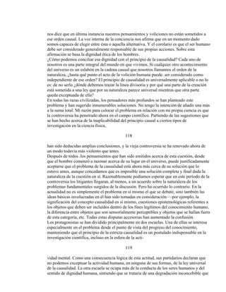 nos dice que en última instancia nuestros pensamientos y voliciones no están sometidos a
ese orden causal. La voz interna de la conciencia nos afirma que en un momento dado
somos capaces de elegir entre ésta o aquella alternativa. Y el corolario es que el ser humano
debe ser considerado generalmente responsable de sus propias acciones. Sobre esta
afirmación se basa la dignidad ética de los hombres.
¿Cómo podemos conciliar esa dignidad con el principio de la causalidad? Cada uno de
nosotros es una parte integral del mundo en que vivimos. Si cualquier otro acontecimiento
del universo es un eslabón en la cadena causal que nosotros llamamos el orden de la
naturaleza, ¿hasta qué punto el acto de la volición humana puede. ser considerado como
independiente de ese orden? El principio de causalidad es universalmente aplicable o no lo
es: de no serlo ¿dónde debemos trazar la línea divisoria y por qué una parte de la creación
está sometida a una ley que por su naturaleza parece universal mientras que otra parte
queda exceptuada de ella?
En todas las razas civilizadas, los pensadores más profundos se han planteado este
problema y han sugerido innumerables soluciones. No tengo la intención de añadir una más
a la suma total. Mi razón para colocar el problema en relación con mi propia ciencia es que
la controversia ha penetrado ahora en el campo científico. Partiendo de las sugestiones que
se han hecho acerca de la inaplicabilidad del principio causal a ciertos tipos de
investigación en la ciencia física,
118
han sido deducidas amplias conclusiones, y la vieja controversia se ha renovado ahora de
un modo todavía más violento que antes.
Después de todos .los pensamientos que han sido emitidos acerca de esta cuestión, desde
que el hombre comenzó a razonar acerca de su lugar en el universo, puede justificadamente
aceptarse que el problema de la causalidad está ahora más cerca de su solución que lo
estuvo antes, aunque concedamos que es imposible una solución completa y final dada la
naturaleza de la cuestión en sí. Razonablemente podíamos esperar que en este período de la
controversia los litigantes llegaran, al menos, a un acuerdo sobre la naturaleza de los
problemas fundamentales surgidos de la discusión. Pero ha ocurrido lo contrario. En la
actualidad no es simplemente el problema en sí mismo el que se debate, sino también las
ideas básicas involucradas en él han sido tomadas en consideración —por ejemplo, la
significación del concepto causalidad en sí mismo, cuestiones epistemológicas referentes a
los objetos que deben ser incluídos dentro de los fines legítimos del conocimiento humano,
la diferencia entre objetos que son sensorialmente perceptibles y objetos que se hallan fuera
de esta categoría, etc. Todas estas disputas accesorias han aumentado la confusión.
Los protagonistas se han dividido principalmente en dos escuelas. Una de ellas se interesa
especialmente en el problema desde el punto de vista del progreso del conocimiento,
manteniendo que el principio de la estricta causalidad es un postulado indispensable en la
investigación científica, incluso en la esfera de la acti-
119
vidad mental. Como una consecuencia lógica de esta actitud, sus partidarios declaran que
no podemos exceptuar la actividad humana, en ninguna de sus formas, de la ley universal
de la causalidad. La otra escuela se ocupa más de la conducta de los seres humanos y del
sentido de dignidad humana, sintiendo que se trataría de una degradación inconcebible que
 