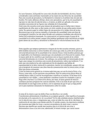 los seres humanos, incluyendo los casos más elevados de mentalidad y de ética, fueran
considerados como autómatas inanimados en las manos de una férrea ley de causalidad.
Para esta escuela de pensadores, la libertad de la voluntad es el atributo más elevado del
hombre. Por tanto, debemos afirmar, dicen estos pensadores, que la ley de causalidad no
rige para la vida más elevada del alma o, al menos, no debe ser aplicada a los actos
mentales conscientes de las figuras más señaladas de la humanidad.
Entre estas dos escuelas existe gran número de pensadores que se hallan más o menos
equidistantes de ellas, pues se dan cuenta, en cierto sentido, de que ambas partes tienen
razón. No quieren negar la validez lógica de una posición ni la validez ética de la otra.
Reconocen que en las ciencias mentales, el principio de causalidad, como una base de
investigación científica, ha sido ahora llevado con ventajosos resultados más allá de los
límites de la naturaleza inanimada. En consecuencia, no quieren negar el juego de la
causalidad en la esfera mental, aunque ellos podrían igualmente erigir una barrera en algún
punto dentro de esa esfera y atrincherar la libertad de la volición humana tras de ella.
120
Entre aquellos que tampoco pertenecen a ninguna de las dos escuelas extremas, quizá se
deba también mencionar a ciertos hombres de ciencia que están en contra de la aplicación
universal del principio de la causalidad en las ciencias físicas. Estos hombres piensan que
es inaplicable a los fenómenos naturales que son estudiados en la física de los cuantos. Pero
la mayor parte de los científicos que mantienen esto no hacen cuestión de la validez
universal del principio en sí mismo. Sin embargo, esa actitud debe ser mencionada en este
lugar, pues aunque no constituya una escuela de pensamiento, indica una tendencia. Y en
tanto que esta tendencia ha sido explotada por los divulgadores que hablan de
espontaneidad en la labor interna de la naturaleza, merece ser considerada, aunque sólo sea
con el propósito de mantener una clara línea de comunicación entre la ciencia seria y el pú-
blico que piensa seriamente.
Como la controversia general en sí misma nada tiene que ver con la ciencia física, a los
físicos, como tales, no les concierne este problema. Pero la controversia afecta ahora al
método básico sobre el cual las investigaciones científicas se realizan. Si las bases de la
causalidad no son válidas, ¿ cómo podremos considerar exactos los resultados a que se
llega sobre esta base? La controversia afecta, por tanto, al ansia general de merecer
confianza que hace progresar las ciencias naturales. Esta es la razón de por qué estoy yo
discutiendo en este lugar como un físico, con la esperanza de que lo que yo diga pueda
servir para mantener claramente los fundamentos sobre los cuales
121
la rama de la ciencia a que me dedico basa sus derechos a ser creída.
Consideremos primeramente el problema en su aspecto general. ¿ Qué significa el concepto
involucrado en la expresión ley de causalidad? En la vida cotidiana estamos familiarizados
con la idea de una causa, e imaginamos que, como en todas las cosas de la vida diaria, la
explicación de esta idea es por demás sencilla. El sentido común y la experiencia cotidiana
nos muestran que todas las cosas y sucesos son productos de otras cosas y sucesos.
Decimos que aquello que sucede ante nuestros ojos es el efecto de otra cosa, y
denominamos causa a esa otra cosa, admitiendo, al mismo tiempo, que varias causas
 